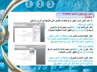 ‫الخط‬ ‫ولون‬ ‫نوع‬ ‫تغير‬)Font&
Color(:
‫الخط‬ ‫ولون‬ ‫نوع‬ ‫تغير‬)Font&
Color(:
1..‫السابق‬ ‫الدرس‬ ‫تفي‬ ‫تعلمتها‬ ‫التي‬ ‫بالطر ق‬ ‫به‬ ‫الخط‬ ‫نوع‬ ‫تغيير‬ ‫المراد‬ ‫النص‬ ‫حدد‬
2.: ‫الخط‬ ‫نوع‬ ‫لتغيير‬
) ‫قائمة‬ ‫على‬ ‫-انقر‬‫الخط‬ ‫تغيير‬) ‫مجموعة‬ ‫من‬ (‫خط‬‫ضمن‬ (
) ‫شريط‬‫الرئيسية‬ ‫الصفحة‬.‫المتوتفرة‬ ‫الخطوط‬ ‫قائمة‬ ‫لتظهر‬ ,(
) ‫للنص‬ ‫المناتسب‬ ‫الخط‬ ‫-اختر‬‫تسيتغير‬ ‫النص‬ ‫أن‬ ‫ملحظة‬ ‫مع‬
‫ول‬ ‫التجربة‬ ‫لغرض‬ ‫الخطوط‬ ‫من‬ ‫نوع‬ ‫أي‬ ‫على‬ ‫وقوف‬ ‫كل‬ ‫مع‬
‫المطلوب‬ ‫الخط‬ ‫اتسم‬ ‫على‬ ‫النقر‬ ‫حالة‬ ‫تفي‬ ‫إل‬ ‫التثبيت‬ ‫يتم‬.(
3.‫ل‬: ‫الخط‬ ‫لون‬ ‫تغيير‬
) ‫زر‬ ‫على‬ ‫-انقر‬‫الخط‬ ‫لون‬) ‫مجموعة‬ ‫من‬ (‫خط‬‫شريط‬ ‫ضمن‬ (
)‫الرئيسية‬ ‫الصفحة‬.‫المتوتفرة‬ ‫اللوان‬ ‫لتظهر‬ ,(
)‫للنص‬ ‫المناتسب‬ ‫اللون‬ ‫-اختر‬‫تسيتغير‬ ‫النص‬ ‫أن‬ ‫ملحظة‬ ‫مع‬
‫ول‬ ‫التجربة‬ ‫لغرض‬ ‫اللوان‬ ‫من‬ ‫نوع‬ ‫أي‬ ‫على‬ ‫وقوف‬ ‫كل‬ ‫مع‬
‫المطلوب‬ ‫اللون‬ ‫على‬ ‫النقر‬ ‫حالة‬ ‫تفي‬ ‫إل‬ ‫التثبيت‬ ‫يتم‬.(
 