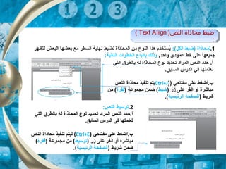 ‫النص‬ ‫محاذاة‬ ‫ضبط‬)Text Align(
:
‫النص‬ ‫محاذاة‬ ‫ضبط‬)Text Align(
:
1.:(‫الكل‬ ‫)ضبط‬ ‫لمحاذاة‬‫لتظهر‬ ‫البعض‬ ‫بعضها‬ ‫مع‬ ‫السطر‬ ‫نهاية‬ ‫لضبط‬ ‫المحاذاة‬ ‫من‬ ‫النوع‬ ‫هذا‬ ‫يستخدم‬ُ
,‫واحد‬ ‫عمودي‬ ‫خط‬ ‫على‬ ‫جميعها‬‫ب‬ ‫وذلك‬‫ا‬:‫التالية‬ ‫الخطوات‬ ‫تباع‬
.‫أ‬‫التي‬ ‫بالطر ق‬ ‫له‬ ‫المحاذاة‬ ‫نوع‬ ‫تحديد‬ ‫المراد‬ ‫النص‬ ‫حدد‬
.‫السابق‬ ‫الدرس‬ ‫تفي‬ ‫تعلمتها‬
) ‫مفتاحي‬ ‫على‬ ‫ب.اضغط‬)Ctrl+J‫النص‬ ‫محاذاة‬ ‫تنفيذ‬ ‫يتم‬
‫مباشرة‬) ‫زر‬ ‫على‬ ‫انقر‬ ‫أو‬‫ضبط‬) ‫مجموعة‬ ‫ضمن‬ (‫تفقرة‬‫من‬ (
) ‫شريط‬‫الرئيس‬ ‫الصفحة‬‫ي‬‫ة‬.(
2.:‫النص‬ ‫توتسيط‬
‫التي‬ ‫بالطر ق‬ ‫له‬ ‫المحاذاة‬ ‫نوع‬ ‫تحديد‬ ‫المراد‬ ‫النص‬ ‫أ.حدد‬
.‫السابق‬ ‫الدرس‬ ‫تفي‬ ‫تعلمتها‬
‫مفتاحي‬ ‫على‬ ‫ب.اضغط‬)Ctrl+E(‫النص‬ ‫محاذاة‬ ‫تنفيذ‬ ‫ليتم‬
‫مباشرة‬) ‫زر‬ ‫على‬ ‫انقر‬ ‫أو‬‫توتسيط‬) ‫مجموعة‬ ‫من‬ (‫تفقرة‬(
) ‫شريط‬ ‫ضمن‬‫الرئيس‬ ‫الصفحة‬‫ي‬‫ة‬.(
 