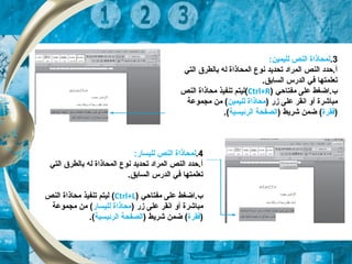 3.:‫لليمين‬ ‫النص‬ ‫لمحاذاة‬
‫التي‬ ‫بالطر ق‬ ‫له‬ ‫المحاذاة‬ ‫نوع‬ ‫تحديد‬ ‫المراد‬ ‫النص‬ ‫أ.حدد‬
.‫السابق‬ ‫الدرس‬ ‫تفي‬ ‫تعلمتها‬
‫مفتاحي‬ ‫على‬ ‫ب.اضغط‬)Ctrl+R(‫النص‬ ‫محاذاة‬ ‫تنفيذ‬ ‫ليتم‬
‫مباشرة‬) ‫زر‬ ‫على‬ ‫انقر‬ ‫أو‬‫لليمين‬ ‫محاذاة‬‫مجموعة‬ ‫من‬ (
)‫تفقرة‬) ‫شريط‬ ‫ضمن‬ (‫الرئيس‬ ‫الصفحة‬‫ي‬‫ة‬.(
4.:‫لليسار‬ ‫النص‬ ‫لمحاذاة‬
‫التي‬ ‫بالطر ق‬ ‫له‬ ‫المحاذاة‬ ‫نوع‬ ‫تحديد‬ ‫المراد‬ ‫النص‬ ‫أ.حدد‬
.‫السابق‬ ‫الدرس‬ ‫تفي‬ ‫تعلمتها‬
‫مفتاحي‬ ‫على‬ ‫ب.اضغط‬)Ctrl+L(‫النص‬ ‫محاذاة‬ ‫تنفيذ‬ ‫ليتم‬
‫مباشرة‬‫أ‬) ‫زر‬ ‫على‬ ‫انقر‬ ‫و‬‫لليسار‬ ‫محاذاة‬‫مجموعة‬ ‫من‬ (
)‫تفقرة‬) ‫شريط‬ ‫ضمن‬ (‫الرئيس‬ ‫الصفحة‬‫ي‬‫ة‬.(
 
