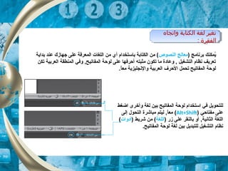 ‫واتجاه‬ ‫الكتابة‬ ‫لغة‬ ‫تغير‬
‫الفقرة‬:
‫واتجاه‬ ‫الكتابة‬ ‫لغة‬ ‫تغير‬
‫الفقرة‬:
) ‫برنامج‬ ‫يمكنك‬ُ‫معالج‬‫النصوص‬‫بداية‬ ‫عند‬ ‫جهازك‬ ‫على‬ ‫المعرتفة‬ ‫اللغات‬ ‫من‬ ‫أي‬ ‫باتستخدام‬ ‫الكتابة‬ ‫من‬ (
‫تكن‬ ‫العربية‬ ‫المنطقة‬ ‫وتفي‬ ,‫المفاتيح‬ ‫لوحة‬ ‫على‬ ‫أحرتفها‬ ‫مثبته‬ ‫تكون‬ ‫ما‬ ‫وعادة‬ , ‫التشغيل‬ ‫نظام‬ ‫تعريف‬
.‫ا‬ً ‫مع‬ ‫والنجليزية‬ ‫العربية‬ ‫الحرف‬ ‫تحمل‬ ‫المفاتيح‬ ‫لوحة‬
‫اضغط‬ ‫وأخرى‬ ‫لغة‬ ‫بين‬ ‫المفاتيح‬ ‫لوحة‬ ‫اتستخدام‬ ‫تفي‬ ‫للتحويل‬
‫مفتاحي‬ ‫على‬)Alt+Shift(‫إلى‬ ‫التحول‬ ‫مباشرة‬ ‫ليتم‬ ,‫ا‬ً ‫مع‬
) ‫زر‬ ‫على‬ ‫بالنقر‬ ‫أو‬ ,‫الثانية‬ ‫اللغة‬‫اللغة‬) ‫شريط‬ ‫من‬ (‫أدوات‬(
.‫المفاتيح‬ ‫لوحة‬ ‫لغة‬ ‫بين‬ ‫للتبديل‬ ‫التشغيل‬ ‫نظام‬
 