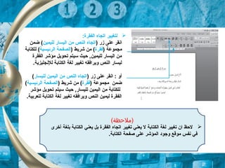 :‫الفقرة‬ ‫اتجاه‬ ‫لتغيير‬
‫ا‬) ‫زر‬ ‫على‬ ‫نقر‬‫لليمين‬ ‫اليسار‬ ‫من‬ ‫النص‬ ‫اتجاه‬‫ضمن‬ (
) ‫مجموعة‬‫تفقرة‬) ‫شريط‬ ‫من‬ (‫الرئيسية‬ ‫الصفحة‬‫للكتابة‬ (
‫الفقرة‬ ‫مؤشر‬ ‫تحويل‬ ‫تسيتم‬ ‫حيث‬ ,‫لليمين‬ ‫اليسار‬ ‫من‬
.‫للنجليزية‬ ‫الكتابة‬ ‫لغة‬ ‫تغيير‬ ‫ويراتفقه‬ ‫النص‬ ‫ليسار‬
) ‫زر‬ ‫على‬ ‫انقر‬ : ‫أو‬‫لليسار‬ ‫اليمين‬ ‫من‬ ‫النص‬ ‫اتجاه‬(
) ‫مجموعة‬ ‫ضمن‬‫تفقرة‬) ‫شريط‬ ‫من‬ (‫الرئيسية‬ ‫الصفحة‬(
‫مؤشر‬ ‫تحويل‬ ‫تسيتم‬ ‫حيث‬ ,‫لليسار‬ ‫اليمين‬ ‫من‬ ‫للكتابة‬
.‫للعربية‬ ‫الكتابة‬ ‫لغة‬ ‫تغيير‬ ‫ويراتفقه‬ ‫النص‬ ‫ليمين‬ ‫الفقرة‬
(‫)ملحظة‬
‫أخرى‬ ‫بلغة‬ ‫الكتابة‬ ‫يعني‬ ‫بل‬ ‫الفقرة‬ ‫اتجاه‬ ‫تغيير‬ ‫يعني‬ ‫ل‬ ‫الكتابة‬ ‫لغة‬ ‫تغيير‬ ‫ان‬ ‫لحظ‬
.‫الكتابة‬ ‫صفحة‬ ‫على‬ ‫المؤشر‬ ‫وجود‬ ‫موقع‬ ‫نفس‬ ‫تفي‬
 