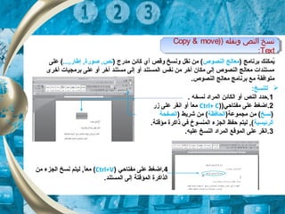 ) ‫ونقله‬ ‫النص‬ ‫نسخ‬)Copy & move
Text:
) ‫ونقله‬ ‫النص‬ ‫نسخ‬)Copy & move
Text:
) ‫برنامج‬ ‫يكمكنك‬ُ‫النصوص‬ ‫معالج‬) ‫مدرج‬ ‫كائن‬ ‫أي‬ ‫وقص‬ ‫ونسخ‬ ‫نقل‬ ‫من‬ (..., ‫إطار‬ , ‫صورة‬ , ‫نص‬‫على‬ (
‫أخرى‬ ‫برمجيات‬ ‫على‬ ‫أو‬ ‫أخر‬ ‫مستند‬ ‫إلى‬ ‫أو‬ ‫الكمستند‬ ‫نفس‬ ‫من‬ ‫أخر‬ ‫مكان‬ ‫إلى‬ ‫النصوص‬ ‫معالج‬ ‫مستندات‬
.‫النصوص‬ ‫معالج‬ ‫برنامج‬ ‫مع‬ ‫متوافقة‬
‫ل‬‫ل‬:‫نسخ‬
1. ‫نسخه‬ ‫الكمراد‬ ‫الكائن‬ ‫أو‬ ‫النص‬ ‫.حدد‬
2)‫مفتاحي‬ ‫على‬ ‫.اضغط‬)Ctrl+ C‫زر‬ ‫على‬ ‫انقر‬ ‫أو‬ ‫ا‬ً,‫مع‬
)‫نسخ‬)‫مجكموعة‬ ‫من‬ (‫الحافظة‬) ‫شريط‬ ‫من‬ (‫الصفحة‬
‫الرئيس‬‫ي‬‫ة‬.‫مؤقتة‬ ‫ذاكرة‬ ‫في‬ ‫الكمنسوخ‬ ‫الجزء‬ ‫حفظ‬ ‫ليتم‬ , (
3.‫عليه‬ ‫النسخ‬ ‫الكمراد‬ ‫الكموقع‬ ‫على‬ ‫.انقر‬
4‫مفتاحي‬ ‫على‬ ‫.اضغط‬)Ctrl+V(‫من‬ ‫الجزء‬ ‫نسخ‬ ‫ليتم‬ , ‫ا‬ً,‫مع‬
.‫الكمستند‬ ‫إلى‬ ‫الكمؤقتة‬ ‫الذاكرة‬
 