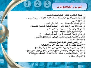 ‫الموضوعات‬ ‫فهرس‬‫الموضوعات‬ ‫فهرس‬
1. ‫الرئيسية‬ ‫الشاشة‬ ‫وأقسام‬ ‫وإغلقه‬ ‫البرنامج‬ ‫تشغيل‬ .
2. ‫أخرى‬ ‫وبأنواع‬ ‫التفتراضي‬ ‫بالنوع‬ ‫المستند‬ ‫وحفظ‬ ‫عليه‬ ‫والتعديل‬ ‫النص‬ ‫تحديد‬ .
3.‫النص‬ ‫تنسيق‬ .
4. ‫النص‬ ‫على‬ ‫العمل‬ , ‫جديد‬ ‫مستند‬ ‫طلب‬ ,‫المستند‬ ‫تفتح‬ .
5. ‫التنسيقات‬ ‫ومسح‬ (‫والتستبدال‬ ‫)البحث‬ ‫وأمري‬ (‫العادة‬ ,‫)التراجع‬ ‫أمري‬ .
6. ‫البرنامج‬ ‫أدوات‬ ‫بشريط‬ ‫والتحكم‬ ,‫العرض‬ ‫أنواع‬ .
7. ‫البرنامج‬ ‫وتعليمات‬ ‫والتذييل‬ ‫الرأس‬ ‫تثبيت‬ .
8. (... , ‫السفلية‬ ‫الحواشى‬ ,‫الرموز‬ ,‫الصفحات‬ ‫)تفواصل‬ ‫إدراج‬ .
9. ‫وتنسيقها‬ (‫المخططات‬ ,‫الهيكلي‬ ‫التخطيط‬ ,‫المزخرف‬ ‫)النص‬ ‫.إدراج‬
10. ‫الطباعة‬ ‫.إعدادات‬
11. ‫التنسيقات‬ ‫ونسخ‬ ‫الفقرة‬ ‫تنسيق‬ ,‫تعليق‬ ‫.إدراج‬
12. ‫التستهللية‬ ‫الحرف‬ ‫حالة‬ ‫وتغيير‬ ‫والرقمي‬ ‫النقطي‬ ‫.التعداد‬
13. (‫النماط‬ ,‫الحرف‬ ‫حالة‬ ‫تغيير‬ ,‫والمنخفض‬ ‫)المرتفع‬ ‫النص‬ ‫.تنسيق‬
14. (‫البرنامج‬ ‫خيارات‬ ,‫والنحوي‬ ‫الملئي‬ ‫التدقيق‬ ,‫الواصلة‬ ,‫)المرادتفات‬ ‫.الدوات‬
15.‫الخليا‬ ‫ودمج‬ ‫والصفوف‬ ‫العمدة‬ ‫وحذف‬ ‫وإضاتفة‬ ‫وتنسيق‬ ‫الجداول‬ ‫.إدراج‬
16. ‫المراتسلت‬ ‫.دمج‬
 