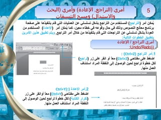 ‫)البحث‬ ‫وأمري‬ (‫الاعادة‬ ,‫)التراجع‬ ‫أمري‬
‫التنسيقات‬ ‫ومسح‬ (‫والتستبدال‬
‫)البحث‬ ‫وأمري‬ (‫الاعادة‬ ,‫)التراجع‬ ‫أمري‬
‫التنسيقات‬ ‫ومسح‬ (‫والتستبدال‬
55
‫الاعادة‬ / ‫التراجع‬ ‫أمري‬
))Undo/Redo:
‫الاعادة‬ / ‫التراجع‬ ‫أمري‬
))Undo/Redo:
) ‫أمر‬ ‫يكمكن‬ُ‫التراجع‬‫صفحة‬ ‫على‬ ‫بتنفيذها‬ ‫قام‬ ‫التي‬ ‫العكمليات‬ ‫عن‬ ‫تسلسلي‬ ‫بشكل‬ ‫التراجع‬ ‫من‬ ‫الكمستخدم‬ (
‫معين‬ ‫خطاء‬ ‫في‬ ‫وقوعه‬ ‫حال‬ ‫في‬ ‫وذلك‬ ‫النصوص‬ ‫معالج‬ ‫برنامج‬،‫ككما‬) ‫أمر‬ ‫يكمكن‬ُ‫العادة‬‫من‬ ‫الكمستخدم‬ (
, ‫التراجع‬ ‫أمر‬ ‫خلل‬ ‫من‬ ‫بتنفيذها‬ ‫قام‬ ‫التي‬ ‫التراجعات‬ ‫عن‬ ‫تسلسلي‬ ‫بشكل‬ ‫العودة‬‫المرين‬ ‫هذين‬ ‫تطبيق‬ ‫ويتم‬
:‫التالية‬ ‫الخطوات‬ ‫بتطبيق‬
1‫التراجع‬ ‫.أمر‬)Ctrl+Z(:
‫مفتاحي‬ ‫على‬ ‫اضغط‬)Ctrl+Z() ‫زر‬ ‫على‬ ‫انقر‬ ‫أو‬ ‫ا‬ً,‫مع‬‫تراجع‬(
‫استئناف‬ ‫الكمراد‬ ‫النقطة‬ ‫إلى‬ ‫الوصول‬ ‫لحين‬ ‫تراجع‬ ‫خطوة‬ ‫لكل‬
.‫منها‬ ‫العكمل‬
2) ‫العادة‬ ‫.أمر‬):Ctrl+Y
‫مفتاحي‬ ‫على‬ ‫اضغط‬)Ctrl+Y(‫ا‬ً,‫مع‬‫أو‬‫زر‬ ‫على‬ ‫انقر‬
)‫الكتابة‬ ‫تكرار‬‫إلى‬ ‫الوصول‬ ‫لحين‬ ‫تراجع‬ ‫خطوة‬ ‫لكل‬ (
.‫منها‬ ‫العكمل‬ ‫استئناف‬ ‫الكمراد‬ ‫النقطة‬
 