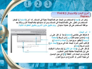 ) ‫والتستبدال‬ ‫البحث‬ ‫أمري‬)Find &
Replace:
) ‫والتستبدال‬ ‫البحث‬ ‫أمري‬)Find &
Replace:
) ‫أمر‬ ‫يكمكن‬ُ‫البحث‬) ‫أمر‬ ‫أما‬ , ‫الكمستند‬ ‫في‬ ‫معينة‬ ‫كلكمة/جكملة‬ ‫عن‬ ‫البحث‬ ‫من‬ ‫الكمستخدم‬ (‫ال‬‫ا‬‫ستبدال‬‫فيكمكن‬ (
‫بعد‬ ‫وذلك‬ ‫أخرى‬ ‫بكلكمة/جكملة‬ ‫استبدالها‬ ‫ثم‬ ‫ومن‬ ‫الكمستند‬ ‫في‬ ‫الكلكمة/الجكملة‬ ‫على‬ ‫العثور‬ ‫من‬ ‫الكمستخدم‬
, ‫استبدال‬ ‫عكملية‬ ‫كل‬ ‫على‬ ‫الكمستخدم‬ ‫موافقة‬:‫التالية‬ ‫الخطوات‬ ‫بتطبيق‬ ‫المرين‬ ‫هذين‬ ‫تطبيق‬ ‫ويتم‬
:‫البحث‬ ‫أمر‬
1‫مفتاحي‬ ‫على‬ ‫.اضغط‬)Ctrl+F(‫زر‬ ‫على‬ ‫انقر‬ ‫أو‬ ‫ا‬ً,‫مع‬
)‫بحث‬)‫مجكموعة‬ ‫ضكمن‬ (‫تحرير‬) ‫شريط‬ ‫من‬ (‫الصفحة‬
‫الرئيس‬‫ي‬‫ة‬) ‫حوار‬ ‫مربع‬ ‫ليظهر‬ (‫والستبدال‬ ‫البحث‬.(
2.‫أ‬) ‫مربع‬ ‫في‬ ‫عنه‬ ‫البحث‬ ‫الكمراد‬ ‫النص‬ ‫كتب‬‫عن‬ ‫البحث‬(
) ‫شريط‬ ‫ضكمن‬‫بحث‬.(
3) ‫زر‬ ‫على‬ ‫.انقر‬‫التالي‬ ‫عن‬ ‫بحث‬‫الوقوف‬ ‫مباشرة‬ ‫ليتم‬ , (
.‫الكمكتوب‬ ‫للنص‬ ‫مطابقة‬ ‫كلكمة/جكملة‬ ‫أول‬ ‫على‬
4) ‫النقطة‬ ‫كرر‬ ‫البحث‬ ‫من‬ ‫.لكمزيد‬3‫الوصول‬ ‫حين‬ ‫إلى‬ (
.‫الحوار‬ ‫مربع‬ ‫من‬ ‫الخروج‬ ‫أو‬ , ‫النص‬ ‫نهاية‬ ‫إلى‬
 