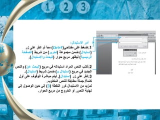 ‫أ‬:‫الستبدال‬ ‫مر‬
1‫مفتاح‬ ‫على‬ ‫.اضغط‬‫ي‬)Ctrl+F(‫ا‬ً,‫مع‬‫أ‬‫زر‬ ‫على‬ ‫انقر‬ ‫و‬
)‫استبدال‬) ‫مجكموعة‬ ‫ضكمن‬ (‫تحرير‬) ‫شريط‬ ‫من‬ (‫الصفحة‬
‫الرئيس‬‫ي‬‫ة‬) ‫حوار‬ ‫مربع‬ ‫ليظهر‬ (‫والستبدال‬ ‫البحث‬.(
2.‫أك‬) ‫مربع‬ ‫في‬ ‫استبداله‬ ‫الكمراد‬ ‫النص‬ ‫تب‬‫عن‬ ‫البحث‬‫والنص‬ (
) ‫مربع‬ ‫في‬ ‫الجديد‬‫بـ‬ ‫استبدال‬) ‫شريط‬ ‫ضكمن‬ (‫استبدال‬.(
3) ‫زر‬ ‫على‬ ‫.انقر‬‫استبدال‬‫أول‬ ‫على‬ ‫الوقوف‬ ‫مباشرة‬ ‫ليتم‬ , (
.‫الكمكتوب‬ ‫للنص‬ ‫مطابقة‬ ‫جكملة‬ /‫كلكمة‬
) ‫النقطة‬ ‫كرر‬ ‫الستبدال‬ ‫من‬ ‫لكمزيد‬3‫إلى‬ ‫الوصول‬ ‫حين‬ ‫إلى‬ (
.‫الحوار‬ ‫مربع‬ ‫من‬ ‫الخروج‬ ‫أو‬ , ‫النص‬ ‫نهاية‬
 