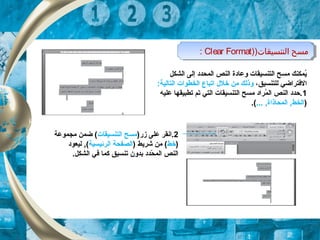 ‫الشكل‬ ‫إلى‬ ‫الكمحدد‬ ‫النص‬ ‫وعادة‬ ‫التنسيقات‬ ‫مسح‬ ‫يكمكنك‬ُ
‫للتنسيق‬ ‫الفتراضي‬،‫خلل‬ ‫من‬ ‫وذلك‬‫ا‬:‫التالية‬ ‫الخطوات‬ ‫تباع‬
1‫عليه‬ ‫تطبيقها‬ ‫تم‬ ‫التي‬ ‫التنسيقات‬ ‫مسح‬ ‫كمراد‬ُ ‫ال‬ ‫النص‬ ‫.حدد‬
)... , ‫الكمحاذاة‬ , ‫الخط‬.(
)‫التنسيقات‬ ‫مسح‬)Clear Format: )‫التنسيقات‬ ‫مسح‬)Clear Format:
2)‫زر‬ ‫على‬ ‫.انقر‬‫التنسيقات‬ ‫مسح‬‫مجكموعة‬ ‫ضكمن‬ (
)‫خط‬) ‫شريط‬ ‫من‬ (‫الرئيسية‬ ‫الصفحة‬‫ليعود‬ , (
‫بدو‬ ‫حدد‬ّ‫د‬ ‫الكم‬ ‫النص‬‫ن‬.‫الشكل‬ ‫في‬ ‫ككما‬ ‫تنسيق‬
 
