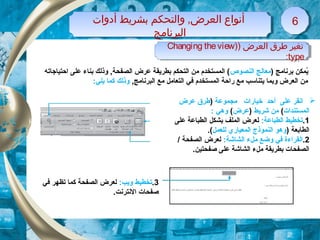 ) ‫برنامج‬ ‫يكمكن‬ُ‫النصوص‬ ‫معالج‬‫احتياجاته‬ ‫على‬ ‫بناء‬ ‫وذلك‬ , ‫الصفحة‬ ‫عرض‬ ‫بطريقة‬ ‫التحكم‬ ‫من‬ ‫الكمستخدم‬ (
, ‫البرنامج‬ ‫مع‬ ‫التعامل‬ ‫في‬ ‫الكمستخدم‬ ‫راحة‬ ‫مع‬ ‫يتناسب‬ ‫وبكما‬ ‫العرض‬ ‫من‬:‫يلي‬ ‫ككما‬ ‫وذلك‬
‫على‬ ‫انقر‬‫أ‬‫مجكموعة‬ ‫خيارات‬ ‫حد‬)‫عرض‬ ‫طرق‬
‫الكمستندات‬(‫شريط‬ ‫من‬)‫عرض‬(: ‫وهي‬
1.:‫الطباعة‬ ‫تخطيط‬‫على‬ ‫الطباعة‬ ‫بشكل‬ ‫الكملف‬ ‫لعرض‬
) ‫الطابعة‬‫للعكمل‬ ‫الكمعياري‬ ‫النكموذج‬ ‫وهو‬.(
2.‫ا‬:‫الشاشة‬ ‫ملء‬ ‫وضع‬ ‫في‬ ‫لقراءة‬/ ‫الصفحة‬ ‫لعرض‬
.‫صفحتين‬ ‫على‬ ‫الشاشة‬ ‫ملء‬ ‫بطريقة‬ ‫الصفحات‬
‫أدوات‬ ‫بشريط‬ ‫والتحكم‬ ,‫العرض‬ ‫أنواع‬
‫البرنامج‬
‫أدوات‬ ‫بشريط‬ ‫والتحكم‬ ,‫العرض‬ ‫أنواع‬
‫البرنامج‬
66
3.:‫ويب‬ ‫تخطيط‬‫في‬ ‫تظهر‬ ‫ككما‬ ‫الصفحة‬ ‫لعرض‬
.‫النترنت‬ ‫صفحات‬
) ‫العرض‬ ‫طرق‬ ‫تغير‬)Changing theview
type:
) ‫العرض‬ ‫طرق‬ ‫تغير‬)Changing theview
type:
 