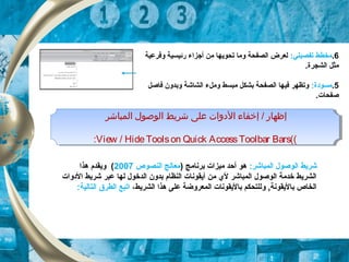 6.:‫تفصيلي‬ ‫مخطط‬‫وفرعية‬ ‫رئيسية‬ ‫أجزاء‬ ‫من‬ ‫تحويها‬ ‫وما‬ ‫الصفحة‬ ‫لعرض‬
.‫الشجرة‬ ‫مثل‬
5.:‫مسودة‬‫فاصل‬ ‫وبدون‬ ‫الشاشة‬ ‫وملء‬ ‫مبسط‬ ‫بشكل‬ ‫الصفحة‬ ‫فيها‬ ‫وتظهر‬
.‫صفحات‬
‫المباشر‬ ‫الوصول‬ ‫شريط‬ ‫اعلى‬ ‫الدوات‬ ‫إخفاء‬ / ‫إظهار‬
((View / HideToolson Quick AccessToolbar Bars:
‫المباشر‬ ‫الوصول‬ ‫شريط‬ ‫اعلى‬ ‫الدوات‬ ‫إخفاء‬ / ‫إظهار‬
((View / HideToolson Quick AccessToolbar Bars:
:‫الكمباشر‬ ‫الوصول‬ ‫شريط‬) ‫برنامج‬ ‫ميزات‬ ‫أحد‬ ‫هو‬‫النصوص‬ ‫معالج‬2007‫هذا‬ ‫ويقدم‬ (
‫الدوات‬ ‫شريط‬ ‫عبر‬ ‫لها‬ ‫الدخول‬ ‫بدون‬ ‫النظام‬ ‫أيقونات‬ ‫من‬ ‫لي‬ ‫الكمباشر‬ ‫الوصول‬ ‫خدمة‬ ‫الشريط‬
،‫الشريط‬ ‫هذا‬ ‫على‬ ‫الكمعروضة‬ ‫باليقونات‬ ‫وللتحكم‬ , ‫باليقونة‬ ‫الخاص‬:‫التالية‬ ‫الطرق‬ ‫اتبع‬
 