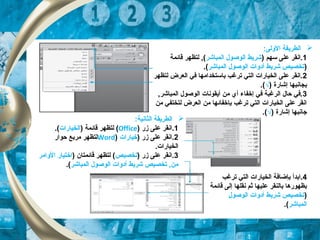 ‫ا‬:‫الولى‬ ‫لطريقة‬
1) ‫سهم‬ ‫على‬ ‫.انقر‬‫الكمباشر‬ ‫الوصول‬ ‫شريط‬‫قائكمة‬ ‫لتظهر‬ , (
)‫الكمباشر‬ ‫الوصول‬ ‫أدوات‬ ‫شريط‬ ‫تخصيص‬.(
2‫لتظهر‬ ‫العرض‬ ‫في‬ ‫باستخدامها‬ ‫ترغب‬ ‫التي‬ ‫الخيارات‬ ‫على‬ ‫.انقر‬
) ‫إشارة‬ ‫بجانبها‬√.(
3, ‫الكمباشر‬ ‫الوصول‬ ‫أيقونات‬ ‫من‬ ‫أي‬ ‫إخفاء‬ ‫في‬ ‫الرغبة‬ ‫حال‬ ‫.في‬
‫من‬ ‫لتختفي‬ ‫العرض‬ ‫من‬ ‫بإخفائها‬ ‫ترغب‬ ‫التي‬ ‫الخيارات‬ ‫على‬ ‫انقر‬
) ‫إشارة‬ ‫جانبها‬√.(
:‫الثانية‬ ‫الطريقة‬
1‫زر‬ ‫على‬ ‫.انقر‬)Office() ‫قائكمة‬ ‫لتظهر‬‫الخيارات‬.(
2) ‫زر‬ ‫على‬ ‫.انقر‬‫خيارات‬)Word‫حوار‬ ‫مربع‬ ‫لتظهر‬
.‫الخيارات‬
3) ‫زر‬ ‫على‬ ‫.انقر‬‫تخصيص‬) ‫قائكمتان‬ ‫لتظهر‬ (‫الوامر‬ ‫اختيار‬
‫الكمباشر‬ ‫الوصول‬ ‫أدوات‬ ‫شريط‬ ‫تخصيص‬ , ‫من‬.(
4‫ترغب‬ ‫التي‬ ‫الخيارات‬ ‫بإضافة‬ ‫.ابدأ‬
‫قائكمة‬ ‫إلى‬ ‫نقلها‬ ‫ثم‬ ‫عليها‬ ‫بالنقر‬ ‫بظهورها‬
)‫الوصول‬ ‫أدوات‬ ‫شريط‬ ‫تخصيص‬
‫الكمباشر‬.(
 