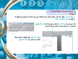) ‫المستند‬ ‫خريطة‬)Document
Map:
) ‫المستند‬ ‫خريطة‬)Document
Map:
:‫الكمستند‬ ‫خريطة‬‫إظهارها‬ ‫ويتم‬ , ‫البرنامج‬ ‫شاشة‬ ‫يكمين‬ ‫على‬ ‫الصفحة‬ ‫على‬ ‫للنص‬ ‫ملخص‬ ‫المر‬ ‫هذا‬ ‫يظهر‬
‫وإخفاؤها‬‫ب‬‫ا‬:‫التالية‬ ‫الخطوات‬ ‫تباع‬
) ‫خيار‬ ‫على‬ ‫انقر‬‫الكمستند‬ ‫خريطة‬) ‫مجكموعة‬ ‫ضكمن‬ (‫إخفاء‬ /‫إظهار‬‫من‬ (
) ‫شريط‬‫عرض‬.‫الكمستند‬ ‫خريطة‬ ‫عرض‬ ‫مباشرة‬ ‫ليتم‬ , (
:‫الخريطة‬ ‫لخفاء‬‫فك‬ ‫مع‬ ‫ذاتها‬ ‫الخطوات‬ ‫اتبع‬
) ‫خيار‬ ‫عن‬ ‫التأشير‬‫الكمستند‬ ‫خريطة‬.(
 