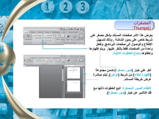 ‫المصغرات‬
))Thumps:
‫المصغرات‬
))Thumps:
‫على‬ ‫مصغر‬ ‫بشكل‬ ‫الكمستند‬ ‫صفحات‬ ‫المر‬ ‫هذا‬ ‫يعرض‬
‫لتسهيل‬ ‫وذلك‬ ,  ‫الشاشة‬ ‫يكمين‬ ‫على‬ ‫خاص‬ ‫شريط‬
‫الطلع‬‫وتفعل‬ , ‫البرنامج‬ ‫صفحات‬ ‫إلى‬ ‫والوصول‬
‫إظهارها‬ ‫ويتم‬ , ‫عليها‬ ‫بالنقر‬ ‫فقط‬ ‫الصفحات‬ ‫من‬ ‫واحدة‬
‫وإخفاؤها‬‫ب‬‫ات‬:‫التالية‬ ‫الخطوات‬ ‫باع‬
) ‫خيار‬ ‫على‬ ‫انقر‬‫مصغرة‬ ‫صور‬‫مجكموعة‬ ‫ضكمن‬ (
)‫إخفاء‬ /‫إظهار‬) ‫شريط‬ ‫من‬ (‫عرض‬‫مباشرة‬ ‫ليتم‬ , (
.‫الكمستند‬ ‫خريطة‬ ‫عرض‬
:‫الكمصغرة‬ ‫الصور‬ ‫لخفاء‬‫مع‬ ‫ذاتها‬ ‫الخطوات‬ ‫اتبع‬
) ‫خيار‬ ‫عن‬ ‫التأشير‬ ‫فك‬‫مصغرة‬ ‫صور‬.(
 