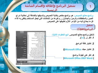 ‫الشاشة‬ ‫وأقسام‬ ‫وإغلقه‬ ‫البرنامج‬ ‫تشغيل‬
‫الرئيسية‬
‫الشاشة‬ ‫وأقسام‬ ‫وإغلقه‬ ‫البرنامج‬ ‫تشغيل‬
‫الرئيسية‬
11
‫تشغيل‬
)‫البرنامج‬Open:(
‫تشغيل‬
)‫البرنامج‬Open:(
:‫النصوص‬ ‫معالج‬ ‫برنامج‬‫إدراج‬ ‫إمكانية‬ ‫إلى‬ ‫بالضاتفة‬ ‫وتنسيقها‬ ‫النصوص‬ ‫بكتابة‬ ‫مختص‬ ‫برنامج‬ ‫هو‬
‫لداء‬ ‫به‬ ‫يكتفي‬ ‫المستخدم‬ ‫تجعل‬ ‫التي‬ ‫المكانات‬ ‫من‬ ‫وغيرها‬ ,...‫والجداول‬ ‫والرموز‬ ‫والمخططات‬ ‫الصور‬
.‫النصوص‬ ‫على‬ ‫تطبيقها‬ ‫اللزم‬ ‫الوامر‬ ‫من‬ ‫إليه‬ ‫يحتاج‬ ‫ما‬ ‫كل‬
,‫النصوص‬ ‫معالج‬ ‫برنامج‬ ‫تشغيل‬:‫التالية‬ ‫الخطوات‬ ‫اتبع‬
1) ‫زر‬ ‫انقر‬ .‫ابدأ‬.(
2.‫البرامج‬ ‫كاتفة‬ ‫اختيار‬ .
3‫مجلد‬ ‫اختيار‬ .Microsoft Office((
4‫برنامج‬ ‫أيقونة‬ ‫على‬ ‫انقر‬ .
(Microsoft Office 2007 Word)
 