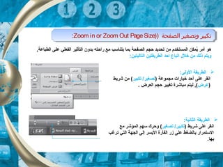 ) ‫الصفحة‬ ‫وتصغير‬ ‫تكبير‬)Zoom in or Zoom Out PageSize: ) ‫الصفحة‬ ‫وتصغير‬ ‫تكبير‬)Zoom in or Zoom Out PageSize:
‫هو‬, ‫الطباعة‬ ‫على‬ ‫الفعلي‬ ‫التأثير‬ ‫بدون‬ ‫راحته‬ ‫مع‬ ‫يتناسب‬ ‫بكما‬ ‫الصفحة‬ ‫حجم‬ ‫تحديد‬ ‫من‬ ‫الكمستخدم‬ ‫يكمكن‬ُ ‫أمر‬
‫خلل‬ ‫من‬ ‫ذلك‬ ‫ويتم‬‫ا‬:‫التاليتين‬ ‫الطريقتين‬ ‫احد‬ ‫تباع‬
‫ا‬:‫الولى‬ ‫لطريقة‬
‫على‬ ‫انقر‬‫أ‬) ‫مجكموعة‬ ‫خيارات‬ ‫حد‬‫تكبير‬ /‫تصغير‬‫شريط‬ ‫من‬ (
)‫عرض‬‫العرض‬ ‫حجم‬ ‫تغيير‬ ‫مباشرة‬ ‫ليتم‬ , (.
‫ا‬:‫الثانية‬ ‫لطريقة‬
) ‫شريط‬ ‫على‬ ‫انقر‬‫تصغير‬ /‫تكبير‬‫مع‬ ‫الكمؤشر‬ ‫سهم‬ ‫وحرك‬ (
‫ترغب‬ ‫التي‬ ‫الجهة‬ ‫إلى‬ ‫اليسر‬ ‫الفأرة‬ ‫زر‬ ‫على‬ ‫بالضغط‬ ‫الستكمرار‬
.‫بها‬
 