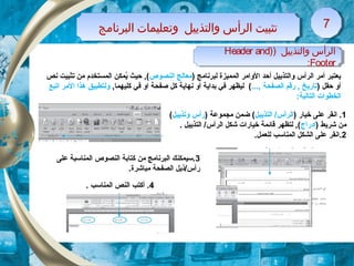 ‫البرنامج‬ ‫وتعليمات‬ ‫والتذييل‬ ‫الرأس‬ ‫تثبيت‬‫البرنامج‬ ‫وتعليمات‬ ‫والتذييل‬ ‫الرأس‬ ‫تثبيت‬ 77
) ‫والتذييل‬ ‫الرأس‬)Header and
Footer:
) ‫والتذييل‬ ‫الرأس‬)Header and
Footer:
) ‫لبرنامج‬ ‫الكمكميزة‬ ‫الوامر‬ ‫أحد‬ ‫والتذييل‬ ‫الرأس‬ ‫أمر‬ ‫يعتبر‬‫النصوص‬ ‫معالج‬‫نص‬ ‫تثبيت‬ ‫من‬ ‫الكمستخدم‬ ‫يكمكن‬ُ ‫حيث‬ , (
) ‫حقل‬ ‫أو‬...,  ‫الصفحة‬ ‫رقم‬ ,  ‫تاريخ‬, ‫كليهكما‬ ‫في‬ ‫او‬ ‫صفحة‬ ‫كل‬ ‫نهاية‬ ‫أو‬ ‫بداية‬ ‫في‬ ‫ليظهر‬ (‫اتبع‬ ‫المر‬ ‫هذا‬ ‫ولتطبيق‬
:‫التالية‬ ‫الخطوات‬
1) ‫خيار‬ ‫على‬ ‫انقر‬ .‫التذييل‬ /‫الرأس‬) ‫مجكموعة‬ ‫ضكمن‬ (‫وتذييل‬ ‫رأس‬(
) ‫شريط‬ ‫من‬‫إدراج‬. ‫التذييل‬ /‫الرأس‬ ‫شكل‬ ‫خيارات‬ ‫قائكمة‬ ‫لتظهر‬ , (
2.‫للعكمل‬ ‫الكمناسب‬ ‫الشكل‬ ‫على‬ ‫.انقر‬
3‫على‬ ‫الكمناسبة‬ ‫النصوص‬ ‫كتابة‬ ‫من‬ ‫البرنامج‬ ‫.سيكمكنك‬
.‫مباشرة‬ ‫الصفحة‬ ‫رأس/ذيل‬
4. ‫الكمناسب‬ ‫النص‬ ‫أكتب‬ .
 