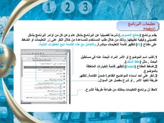 ‫البرنامج‬ ‫تعليمات‬
))Help:
‫البرنامج‬ ‫تعليمات‬
))Help:
) ‫برنامج‬ ‫يقدم‬‫النصوص‬ ‫معالج‬‫بشكل‬ ‫البرنامج‬ ‫أوامر‬ ‫من‬ ‫كل‬ ‫وعن‬ ‫عام‬ ‫بشكل‬ ‫البرنامج‬ ‫عن‬ ‫ا‬ً,‫تفصيلي‬ ‫ا‬ً,‫شرح‬ (
‫الضغط‬ ‫أو‬ ‫التعليكمات‬ ‫زر‬ ‫على‬ ‫النقر‬ ‫خلل‬ ‫من‬ ‫للكمساعدة‬ ‫الكمستخدم‬ ‫طلب‬ ‫خلل‬ ‫من‬ ‫وذلك‬ , ‫تطبيقها‬ ‫وكيفية‬ ‫تفصيلي‬
) ‫مفتاح‬ ‫على‬F1, ‫مباشرة‬ ‫التعليكمات‬ ‫قائكمة‬ ‫لتظهر‬ (:‫التالية‬ ‫الخطوات‬ ‫اتبع‬ ‫القائكمة‬ ‫هذه‬ ‫مع‬ ‫وللتعامل‬
1.‫أ‬‫مستطيل‬ ‫في‬ ‫عنه‬ ‫البحث‬ ‫الكمراد‬ ‫المر‬ ‫أو‬ ‫الكموضوع‬ ‫اسم‬ ‫كتب‬
) ‫مثل‬ ,  ‫البحث‬‫الكملف‬ ‫حفظ‬.(
2‫الكمفتاح‬ ‫.اضغط‬)Enter(‫الكمتعلقة‬ ‫الخيارات‬ ‫قائكمة‬ ‫لتظهر‬
.‫بالكموضوع‬
3‫لتظهر‬ , ‫القائكمة‬ ‫ضكمن‬ ‫الظاهرة‬ ‫الكمواضيع‬ ‫أسكماء‬ ‫أحد‬ ‫على‬ ‫.انقر‬
.‫السؤال‬ ‫عن‬ ‫مفصل‬ ‫شرح‬ ‫أو‬ ,  ‫المر‬ ‫تنفيذ‬ ‫طريقة‬
.‫الشرح‬ ‫طريقة‬ ‫طباعة‬ ‫من‬ ‫يكمكنك‬ ‫التعليكمات‬ ‫برنامج‬ ‫أن‬ ‫لحظ‬
 