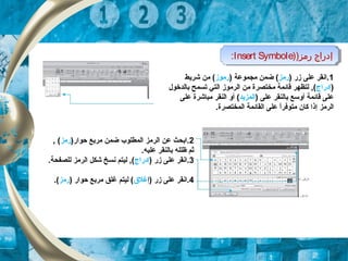 )‫رمز‬ ‫إدراج‬)Insert Symbole: )‫رمز‬ ‫إدراج‬)Insert Symbole:
1) ‫زر‬ ‫على‬ ‫.انقر‬‫رمز‬) ‫مجكموعة‬ ‫ضكمن‬ (‫رموز‬‫شريط‬ ‫من‬ (
)‫إدراج‬‫بالدخول‬ ‫تسكمح‬ ‫التي‬ ‫الرموز‬ ‫من‬ ‫مختصرة‬ ‫قائكمة‬ ‫لتظهر‬ , (
) ‫على‬ ‫بالنقر‬ ‫أوسع‬ ‫قائكمة‬ ‫على‬‫الكمزيد‬(‫أو‬‫على‬ ‫مباشرة‬ ‫النقر‬
‫الرمز‬‫إ‬.‫الكمختصرة‬ ‫القائكمة‬ ‫على‬ ‫ا‬ً,‫متوفر‬ ‫كان‬ ‫ذا‬
2)‫حوار‬ ‫مربع‬ ‫ضكمن‬ ‫الكمطلوب‬ ‫الرمز‬ ‫عن‬ ‫.ابحث‬‫رمز‬,  (
‫علي‬ ‫بالنقر‬ ‫ظلله‬ ‫ثم‬‫ه‬.
3) ‫زر‬ ‫على‬ ‫.انقر‬‫إدراج‬.‫للصفحة‬ ‫الرمز‬ ‫شكل‬ ‫نسخ‬ ‫ليتم‬ , (
4) ‫زر‬ ‫على‬ ‫.انقر‬‫إ‬‫غلق‬) ‫حوار‬ ‫مربع‬ ‫غلق‬ ‫ليتم‬ (‫رمز‬.(
 