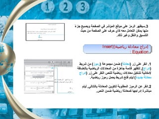 3‫ء‬ً, ‫جز‬ ‫ويصبح‬ ‫الصفحة‬ ‫في‬ ‫الكمؤشر‬ ‫موقع‬ ‫على‬ ‫الرمز‬ ‫.سيظهر‬
‫حيث‬ ‫من‬ ‫الصفحة‬ ‫على‬ ‫حرف‬ ‫كأي‬ ‫معه‬ ‫التعامل‬ ‫يكمكن‬ ‫منها‬
.‫ذلك‬ ‫وغير‬ ‫والنقل‬ ‫التنسيق‬
1) ‫زر‬ ‫على‬ ‫انقر‬ .‫معادلة‬) ‫مجكموعة‬ ‫ضكمن‬ (‫رموز‬‫شريط‬ ‫من‬ (
)‫إدراج‬‫بال‬ ‫الرياضية‬ ‫الكمعادلت‬ ‫من‬ ‫جاهزة‬ ‫قائكمة‬ ‫لتظهر‬ , (‫إ‬‫ضافة‬
) ‫زر‬ ‫على‬ ‫النقر‬ ‫للنص‬ ‫رياضية‬ ‫معادلت‬ ‫تشكيل‬ ‫لمكانية‬‫إدراج‬
‫معادل‬‫ة‬‫جديدة‬.‫رياضية‬ ‫رموز‬ ‫يحكمل‬ ‫شريط‬ ‫فتح‬ ‫ليتم‬ (
2‫ليتم‬ , ‫بالتتالي‬ ‫الكمعادلة‬ ‫لتكوين‬ ‫الكمطلوبة‬ ‫الرموز‬ ‫عن‬ ‫.انقر‬
‫م‬‫باشرة‬‫إ‬.‫النص‬ ‫ضكمن‬ ‫رياضية‬ ‫ككمعادلة‬ ‫دراجها‬
)‫رياضية‬ ‫معادلة‬ ‫إدراج‬)Insert
Equation:
)‫رياضية‬ ‫معادلة‬ ‫إدراج‬)Insert
Equation:
 