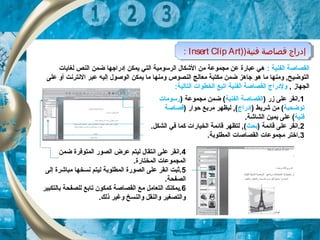 : ‫الفنية‬ ‫القصاصة‬‫لغايات‬ ‫النص‬ ‫ضكمن‬ ‫إدراجها‬ ‫يكمكن‬ ‫التي‬ ‫الرسومية‬ ‫الشكال‬ ‫من‬ ‫مجكموعة‬ ‫عن‬ ‫عبارة‬ ‫هي‬
‫على‬ ‫أو‬ ‫النترنت‬ ‫عبر‬ ‫إليه‬ ‫الوصول‬ ‫يكمكن‬ ‫ما‬ ‫ومنها‬ ‫النصوص‬ ‫معالج‬ ‫مكتبة‬ ‫ضكمن‬ ‫جاهز‬ ‫هو‬ ‫ما‬ ‫ومنها‬ , ‫التوضيح‬
,  ‫الجهاز‬‫التالية‬ ‫الخطوات‬ ‫اتبع‬ ‫الفنية‬ ‫القصاصة‬ ‫ولدراج‬:
1) ‫زر‬ ‫على‬ ‫.انقر‬‫القصاصة‬‫الفنية‬) ‫مجكموعة‬ ‫ضكمن‬ (‫رسومات‬
‫توضحي‬‫ة‬) ‫شريط‬ ‫من‬ (‫إدراج‬) ‫حوار‬ ‫مربع‬ ‫ليظهر‬ , (‫قصاصة‬
‫فنية‬.‫الشاشة‬ ‫يكمين‬ ‫على‬ (
2) ‫قائكمة‬ ‫على‬ ‫.انقر‬‫بحث‬.‫الشكل‬ ‫في‬ ‫ككما‬ ‫الخيارات‬ ‫قائكمة‬ ‫لتظهر‬ , (
3.‫الكمطلوبة‬ ‫القصاصات‬ ‫مجكموعات‬ ‫.اختر‬
4‫ضكمن‬ ‫الكمتوفرة‬ ‫الصور‬ ‫عرض‬ ‫ليتم‬ ‫انتقال‬ ‫على‬ ‫.انقر‬
.‫الكمختارة‬ ‫الكمجكموعات‬
5‫إلى‬ ‫مباشرة‬ ‫نسخها‬ ‫ليتم‬ ‫الكمطلوبة‬ ‫الصورة‬ ‫على‬ ‫انقر‬ ‫.ثبت‬
.‫الصفحة‬
6‫بالتكبير‬ ‫للصفحة‬ ‫تابع‬ ‫ككمكون‬ ‫القصاصة‬ ‫مع‬ ‫التعامل‬ ‫.يكمكنك‬
.‫ذلك‬ ‫وغير‬ ‫والنسخ‬ ‫والنقل‬ ‫والتصغير‬
)‫فنية‬ ‫قصاصة‬ ‫إدراج‬)Insert Clip Art: )‫فنية‬ ‫قصاصة‬ ‫إدراج‬)Insert Clip Art:
 