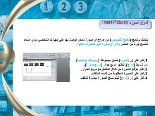 ) ‫برنامج‬ ‫يكمكنك‬ُ‫النصوص‬ ‫معالج‬‫امتداد‬ ‫وبأي‬ ‫الشخصي‬ ‫جهازك‬ ‫على‬ ‫لها‬ ‫الوصل‬ ‫مكمكن‬ ‫صورة‬ ‫أي‬ ‫إدراج‬ ‫من‬ (
‫جز‬ ‫لتصبح‬‫ء‬, ‫الكملف‬ ‫من‬ ً,:‫التالية‬ ‫الخطوات‬ ‫اتبع‬ ‫صورة‬ ‫ولدراج‬
1) ‫زر‬ ‫على‬ ‫.انقر‬‫صورة‬) ‫مجكموعة‬ ‫ضكمن‬ (‫توضحي‬ ‫رسومات‬‫ة‬(
) ‫شريط‬ ‫من‬‫إدراج‬) ‫حوار‬ ‫مربع‬ ‫ليظهر‬ , (‫صورة‬ ‫إدراج‬.(
2.‫الحوار‬ ‫مربع‬ ‫مع‬ ‫التعامل‬ ‫خلل‬ ‫من‬ ‫الصورة‬ ‫موقع‬ ‫.اختر‬
3.‫الكملفات‬ ‫قائكمة‬ ‫من‬ ‫الكمطلوبة‬ ‫الصورة‬ ‫على‬ ‫.انقر‬
4) ‫زر‬ ‫على‬ ‫.انقر‬‫إدراج‬.‫للكملف‬ ‫مباشرة‬ ‫الصورة‬ ‫نسخ‬ ‫ليتم‬ (
) ‫صورة‬ ‫إدراج‬)Insert Picture
:
) ‫صورة‬ ‫إدراج‬)Insert Picture
:
 