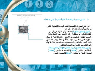 1.‫لتظهر‬ , ‫لتفعيلها‬ ‫الكمدرجة‬ ‫الفنية‬ ‫القصاصة‬ /‫الصورة‬ ‫على‬ ‫انقر‬
.‫الكمربع‬ ‫على‬ ‫نقاط‬ ‫وثكمان‬ ‫مربع‬ ‫حولها‬
2.‫وتص‬ ‫لتكبير‬‫غ‬‫الصورة‬ ‫ير‬:‫من‬ ‫أي‬ ‫على‬ ‫الفأرة‬ ‫مؤشر‬ ‫اضبط‬
‫وأبد‬ ‫النقطة‬ ‫على‬ ‫اليسر‬ ‫الفأرة‬ ‫بزر‬ ‫اضغط‬ ‫ثم‬ , ‫الثكمانية‬ ‫النقاط‬‫أ‬
‫الوصول‬ ‫لحين‬ ‫بالضغط‬ ‫الستكمرار‬ ‫مع‬ ‫الكمطلوب‬ ‫بالتجاه‬ ‫بالسحب‬
‫من‬ ‫تكمكنك‬ ‫الزوايا‬ ‫نقاط‬ ‫أن‬ ‫ملحظة‬ ‫مع‬ , ‫للصورة‬ ‫الكمطلوب‬ ‫للحجم‬
‫أما‬ ‫والرتفاع‬ ‫العرض‬ ‫بين‬ ‫طردي‬ ‫وتناسب‬ ‫باتجاهين‬ ‫الصور‬ ‫تكبير‬
.‫فقط‬ ‫واحد‬ ‫اتجاه‬ ‫مع‬ ‫تتعامل‬ ‫فهي‬ ‫النقاط‬ ‫باقي‬
3.:‫ا‬ً,‫تكمام‬ ‫النص‬ ‫مثل‬ ‫معها‬ ‫التعامل‬ ‫يتم‬ , ‫الصورة‬ ‫محاذاة‬ ‫لتغيير‬
‫مفتاحي‬ ‫على‬ ‫اضغط‬)Ctrl+E(‫مفتاحي‬ ‫أو‬ ‫للتوسيط‬)Ctrl+R(
‫مفتاحي‬ ‫أو‬ ‫لليكمين‬ ‫للكمحاذاة‬)Ctrl+L(.‫لليسار‬ ‫للكمحاذاة‬
:‫الصفحة‬ ‫على‬ ‫الكمدرجة‬ ‫الفنية‬ ‫والقصاصة‬ ‫الصورة‬ ‫تنسيق‬
 