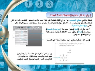)‫تلقائية‬ ‫أشكال‬ ‫إدراج‬)Insert Auto Shapes: )‫تلقائية‬ ‫أشكال‬ ‫إدراج‬)Insert Auto Shapes:
) ‫برنامج‬ ‫يكمكنك‬ُ‫النصوص‬ ‫معالج‬‫التي‬ ‫والبراويز‬ ‫والخطوط‬ ‫السهم‬ ‫من‬ ‫مجكموعة‬ ‫تكمثل‬ ‫التي‬ ‫تلقائية‬ ‫أشكال‬ ‫إدراج‬ ‫من‬ (
‫وهذه‬ , ‫توضيحية‬ ‫كأشكال‬ ‫تستخدم‬‫ال‬‫متوفر‬ ‫شكال‬‫ة‬‫شكل‬ ‫ولدراج‬ , ‫النصوص‬ ‫معالج‬ ‫برنامج‬ ‫مكتبة‬ ‫ضكمن‬ ‫ا‬ً,‫تلقائي‬
‫تلقائي‬:‫التالية‬ ‫الخطوات‬ ‫اتبع‬
1) ‫زر‬ ‫على‬ ‫.انقر‬‫أشكال‬) ‫مجكموعة‬ ‫ضكمن‬ (‫توض‬ ‫رسومات‬‫ي‬‫حي‬‫ة‬(
) ‫شريط‬ ‫من‬‫إدراج‬‫مكتبة‬ ‫ضكمن‬ ‫الكمتوفرة‬ ‫الشكال‬ ‫قائكمة‬ ‫ليظهر‬ , (
.‫النصوص‬ ‫معالج‬ ‫برنامج‬
2‫نسخ‬ ‫مباشرة‬ ‫ليتم‬ , ‫الكمطلوب‬ ‫الشكل‬ ‫على‬ ‫.انقر‬‫ه‬.‫الصفحة‬ ‫على‬
3‫بتغيير‬ ‫ابدأ‬ ‫ثم‬ ,  ‫الصفحة‬ ‫ضكمن‬ ‫الشكل‬ ‫على‬ ‫.انقر‬
‫علي‬ ‫بالسحب‬ ‫الشكل‬ ‫حجم‬‫ه‬‫ف‬ ‫تعلكمت‬ ‫ككما‬ ‫بالفأرة‬‫ي‬
‫الوص‬ ‫لحين‬ ‫الصور‬ ‫مع‬ ‫التعامل‬‫و‬.‫الكمطلوب‬ ‫للحجم‬ ‫ل‬
 