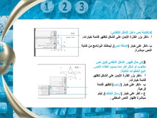 4:‫التلقائي‬ ‫الشكل‬ ‫داخل‬ ‫نص‬ ‫.لكتابة‬
.‫خيارات‬ ‫قائكمة‬ ‫لتظهر‬ ‫الشكل‬ ‫على‬ ‫اليكمن‬ ‫الفأرة‬ ‫بزر‬ ‫-انقر‬ ‫أ‬
) ‫خيار‬ ‫على‬ ‫-انقر‬ ‫ب‬‫نص‬ ‫إضافة‬‫كتابة‬ ‫من‬ ‫البرنامج‬ ‫ليكمكنك‬ , (
.‫مباشرة‬ ‫النص‬
5.‫نص‬ ‫فوق‬ ‫التلقائي‬ ‫الشكل‬ ‫ظهور‬ ‫حال‬ ‫في‬
‫مكتوب‬‫أو‬, ‫النص‬ ‫إخفاء‬ ‫يسبب‬ ‫مكما‬ ‫أخر‬ ‫شكل‬
:‫التالية‬ ‫الخطوات‬ ‫اتبع‬
‫لتظهر‬ ‫الشكل‬ ‫على‬ ‫اليكمن‬ ‫الفأرة‬ ‫بزر‬ ‫-انقر‬ ‫أ‬
‫خيارات‬ ‫قائكمة‬.
) ‫خيار‬ ‫على‬ ‫-انقر‬ ‫ب‬‫ترتيب‬‫قائكمة‬ ‫لتظهر‬ (
.‫فرعية‬
) ‫خيار‬ ‫على‬ ‫انقر‬ - ‫ج‬‫للخلف‬ ‫إرسال‬‫ليتم‬ , (
‫مباشرة‬. ‫الكمخفي‬ ‫النص‬ ‫إظهار‬
 
