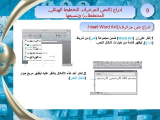 ,‫الهيكلي‬ ‫التخطيط‬ ,‫المزخرف‬ ‫)النص‬ ‫إدراج‬
‫وتنسيقها‬ (‫المخططات‬
,‫الهيكلي‬ ‫التخطيط‬ ,‫المزخرف‬ ‫)النص‬ ‫إدراج‬
‫وتنسيقها‬ (‫المخططات‬
99
)‫مزخرف‬ ‫نص‬ ‫إدراج‬)Insert Word Art: )‫مزخرف‬ ‫نص‬ ‫إدراج‬)Insert Word Art:
1‫زر‬ ‫على‬ ‫.انقر‬)Word Art() ‫مجموعة‬ ‫ضمن‬‫نص‬‫شريط‬ ‫من‬ (
)‫إدراج‬.‫النص‬ ‫أشكال‬ ‫خيارات‬ ‫من‬ ‫قائمة‬ ‫ليظهر‬ ,(
2‫علي‬ ‫بالنقر‬ ‫الشكال‬ ‫هذه‬ ‫أحد‬ ‫.اختر‬‫ه‬‫حوار‬ ‫مربع‬ ‫ليظهر‬
)‫النص‬ ‫إدخال‬.(
 
