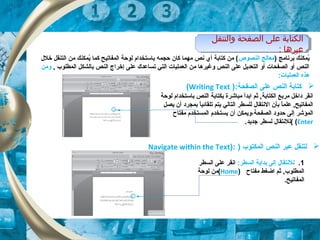 ‫الصفحة‬ ‫على‬ ‫النص‬ ‫كتابة‬):Writing Text(
) ‫برنامج‬ ‫يمكنك‬ُ‫النصوص‬ ‫معالج‬‫خلل‬ ‫التنقل‬ ‫من‬ ‫يمكنك‬ُ ‫كما‬ ‫المفاتيح‬ ‫لوحة‬ ‫باتستخدام‬ ‫حجمه‬ ‫كان‬ ‫مهما‬ ‫نص‬ ‫أي‬ ‫كتابة‬ ‫من‬ (
, ‫المطلوب‬ ‫بالشكل‬ ‫النص‬ ‫إخراج‬ ‫على‬ ‫تساعدك‬ ‫التي‬ ‫العمليات‬ ‫من‬ ‫وغيرها‬ ‫النص‬ ‫على‬ ‫التعديل‬ ‫أو‬ ‫الصفحات‬ ‫أو‬ ‫النص‬‫ومن‬
:‫العمليات‬ ‫هذه‬
‫لوحة‬ ‫باتستخدام‬ ‫النص‬ ‫بكتابة‬ ‫مباشرة‬ ‫ابدأ‬ ‫ثم‬ ,‫الكتابة‬ ‫مربع‬ ‫داخل‬ ‫انقر‬
‫يصل‬ ‫أن‬ ‫بمجرد‬ ‫ا‬ً ‫تلقائي‬ ‫يتم‬ ‫التالي‬ ‫للسطر‬ ‫النتقال‬ ‫بأن‬ ‫ا‬ً ‫علم‬ ,‫المفاتيح‬
‫الصفحة‬ ‫حدود‬ ‫إلى‬ ‫المؤشر‬،‫مفتاح‬ ‫المستخدم‬ ‫يستخدم‬ ‫أن‬ ‫ويمكن‬
Enter((.‫جديد‬ ‫لسطر‬ ‫للنتقال‬
‫والتنقل‬ ‫الصفحة‬ ‫على‬ ‫الكتابة‬
: ‫عبرها‬
‫والتنقل‬ ‫الصفحة‬ ‫على‬ ‫الكتابة‬
: ‫عبرها‬
) ‫المكتوب‬ ‫النص‬ ‫عبر‬ ‫لتنقل‬):Navigate within the Text
1.:‫السطر‬ ‫بداية‬ ‫إلى‬ ‫للنتقال‬‫السطر‬ ‫على‬ ‫انقر‬
‫مفتاح‬ ‫اضغط‬ ‫ثم‬ ,‫المطلوب‬)Home(‫لوحة‬ ‫من‬
.‫المفاتيح‬
 