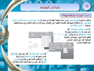 ) ‫برنامج‬ ‫يمكنك‬ُ‫النصوص‬ ‫معالج‬‫)ا‬ ‫حيث‬ ‫من‬ ‫الطباعة‬ ‫صفحة‬ ‫إعداد‬ ‫من‬ (‫تحديد‬ ,‫الطباعة‬ ‫اتجاه‬ ,‫الورق‬ ‫حجم‬ ‫ختيار‬
...‫الهوامش‬‫تخطيط‬ ‫شريط‬ ‫مع‬ ‫التعامل‬ ‫خلل‬ ‫من‬ ‫ذلك‬ ‫ويتم‬ ,‫الطابعة‬ ‫على‬ ‫الفعلية‬ ‫الطباعة‬ ‫قبل‬ ‫عليها‬ ‫والطلع‬ ،(
‫الصفحة‬،:‫ا‬ً ‫تالي‬ ‫شكله‬ ‫المبين‬
) ‫الطباعة‬ ‫إعداد‬PageSetup:( ) ‫الطباعة‬ ‫إعداد‬PageSetup:(
‫الطباعة‬ ‫إعدادات‬‫الطباعة‬ ‫إعدادات‬ 1010
1.:‫الصفحات‬ ‫هوامش‬ ‫لتحديد‬‫انقر‬
) ‫خيار‬ ‫على‬‫هوامش‬‫مجموعة‬ ‫ضمن‬ (
)‫الصفحة‬ ‫إعداد‬) ‫شريط‬ ‫من‬ (‫إدراج‬(
‫الجانبية‬ ‫الهوامش‬ ‫تحوي‬ ‫قائمة‬ ‫لتظهر‬
‫المناسب‬ ‫الخيار‬ ‫على‬ ‫انقر‬ ‫للصفحة‬
.‫مباشرة‬ ‫تطبيقه‬ ‫ليتم‬
2.:‫الطباعة‬ ‫اتجاه‬ ‫لتحديد‬) ‫خيار‬ ‫على‬ ‫انقر‬‫التجاه‬(
) ‫مجموعة‬ ‫ضمن‬‫الصفحة‬ ‫إعداد‬‫شريط‬ ‫من‬ (
)‫إدراج‬) ‫خيارين‬ ‫تحوي‬ ‫قائمة‬ ‫لتظهر‬ (,‫عمودي‬
‫أفقي‬.‫الطباعة‬ ‫اتجاه‬ ‫لتحديد‬ ‫منها‬ ‫أي‬ ‫على‬ ‫انقر‬ ,(
 