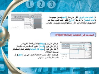3.‫لتحديد‬:‫الورق‬ ‫حجم‬)‫خيار‬ ‫على‬ ‫انقر‬‫الحجم‬‫مجموعة‬ ‫ضمن‬ (
)‫الصفحة‬ ‫إعداد‬) ‫شريط‬ ‫من‬ (‫إدراج‬‫خيارات‬ ‫تحوي‬ ‫قائمة‬ ‫لتظهر‬ (
.‫الطباعة‬ ‫ورق‬ ‫حجم‬ ‫لتحديد‬ ‫منها‬ ‫أي‬ ‫على‬ ‫انقر‬ ,‫الطباعة‬ ‫ورق‬ ‫أحجام‬
) ‫الطباعة‬ ‫قبل‬ ‫المعاينة‬PagePerviwe:( ) ‫الطباعة‬ ‫قبل‬ ‫المعاينة‬PagePerviwe:(
1.‫زر‬ ‫على‬ ‫انقر‬)Office(.‫الخيارات‬ ‫قائمة‬ ‫لتظهر‬
2) ‫خيار‬ ‫على‬ ‫.انقر‬‫طباعة‬.‫الطباعة‬ ‫خيارات‬ ‫قائمة‬ ‫لتظهر‬ (
3) ‫خيار‬ ‫على‬ ‫.انقر‬‫الطباعة‬ ‫قبل‬ ‫معاينة‬‫الصفحات‬ ‫شكل‬ ‫ليظهر‬ (
.‫الطباعة‬ ‫حالة‬ ‫في‬
4) ‫زر‬ ‫على‬ ‫بالنقر‬ ‫المعاينة‬ ‫صفحة‬ ‫إغلق‬ ‫.يمكنك‬‫إغلق‬‫أو‬ ,(
.‫مباشرة‬ ‫منها‬ ‫الطباعة‬ ‫طلب‬
 