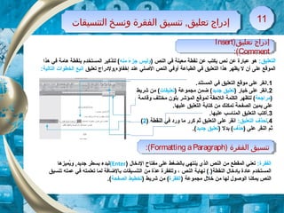 )‫تعليق‬ ‫إدراج‬Insert
Comment:(
)‫تعليق‬ ‫إدراج‬Insert
Comment:(
‫التنسيقات‬ ‫ونسخ‬ ‫الفقرة‬ ‫تنسيق‬ ,‫تعليق‬ ‫إدراج‬‫التنسيقات‬ ‫ونسخ‬ ‫الفقرة‬ ‫تنسيق‬ ,‫تعليق‬ ‫إدراج‬ 1111
:‫التعليق‬‫هو‬) ‫النص‬ ‫في‬ ‫معينة‬ ‫نقطة‬ ‫عن‬ ‫يكتب‬ ‫نص‬ ‫عن‬ ‫عبارة‬‫منه‬ ‫ء‬ً  ‫جز‬ ‫وليس‬‫هذا‬ ‫في‬ ‫هامة‬ ‫بنقطة‬ ‫المستخدم‬ ‫لتذكير‬ (
‫تعليق‬ ‫إخفاؤه,ولدراج‬ ‫عند‬ ‫الصلي‬ ‫النص‬ ‫أوفي‬ ‫الطباعة‬ ‫في‬ ‫التعليق‬ ‫هذا‬ ‫يظهر‬ ‫ل‬ ‫أن‬ ‫على‬ ‫الموقع‬:‫التالية‬ ‫الخطوات‬ ‫اتبع‬
1.‫المستند‬ ‫في‬ ‫التعليق‬ ‫موقع‬ ‫على‬ ‫.انقر‬
2) ‫خيار‬ ‫على‬ ‫.انقر‬‫جديد‬ ‫تعليق‬) ‫مجموعة‬ ‫ضمن‬ (‫تعليقات‬‫شريط‬ ‫من‬ (
)‫مراجعة‬‫وقائمة‬ ‫مختلف‬ ‫بلون‬ ‫المؤشر‬ ‫لموقع‬ ‫اللحقة‬ ‫الكلمة‬ ‫لتظهر‬ (
.‫عليها‬ ‫التعليق‬ ‫كتابة‬ ‫من‬ ‫تمكنك‬ ‫الصفحة‬ ‫يمين‬ ‫على‬
3.‫أ‬.‫عليها‬ ‫المناسب‬ ‫التعليق‬ ‫كتب‬
4.:‫التعليق‬ ‫لحذف‬) ‫النقطة‬ ‫في‬ ‫ورد‬ ‫ما‬ ‫كرر‬ ‫ثم‬ ‫التعليق‬ ‫على‬ ‫انقر‬2(
) ‫على‬ ‫النقر‬ ‫ثم‬‫حذف‬) ‫بدل‬ (‫جديد‬ ‫تعليق‬.(
) ‫الفقرة‬ ‫تنسيق‬Formatting aParagraph:( ) ‫الفقرة‬ ‫تنسيق‬Formatting aParagraph:(
:‫الفقرة‬‫الدخال‬ ‫مفتاح‬ ‫على‬ ‫بالضغط‬ ‫ينتهي‬ ‫الذي‬ ‫النص‬ ‫من‬ ‫المقطع‬ ‫تعني‬)Enter(‫يميزها‬ُ‫و‬ ,‫جديد‬ ‫بسطر‬ ‫لبدء‬
)‫النقطة‬ ‫بإدخال‬ ‫عادة‬ ‫المستخدم‬.‫النص‬ ‫نهاية‬ (،‫عمل‬ ‫في‬ ‫تعلمته‬ ‫لما‬ ‫بالضافة‬ ‫التنسيقات‬ ‫من‬ ‫دة‬ّ‫ة‬‫ع‬ ‫وللفقرة‬‫ه‬‫تنسيق‬
‫يمكنا‬ ‫النص‬‫ا‬) ‫مجموعة‬ ‫خلل‬ ‫من‬ ‫لها‬ ‫لوصول‬‫الفقرة‬) ‫شريط‬ ‫من‬ (‫الصفحة‬ ‫تخطيط‬.(
 