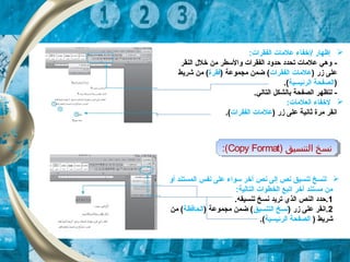 :‫الفقرات‬ ‫علمات‬ ‫/إخفاء‬ ‫إظهار‬
-‫النقر‬ ‫خلل‬ ‫من‬ ‫والسطر‬ ‫الفقرات‬ ‫حدود‬ ‫تحدد‬ ‫علمات‬ ‫وهي‬
) ‫زر‬ ‫على‬‫الفقرات‬ ‫علمات‬) ‫مجموعة‬ ‫ضمن‬ (‫فقرة‬‫شريط‬ ‫من‬ (
)‫الرئيس‬ ‫الصفحة‬‫ي‬‫ة‬.(
-.‫التالي‬ ‫بالشكل‬ ‫الصفحة‬ ‫لتظهر‬
:‫العلمات‬ ‫لخفاء‬
) ‫زر‬ ‫على‬ ‫ثانية‬ ‫مرة‬ ‫انقر‬‫الفقرات‬ ‫علمات‬.(
) ‫التنسيق‬ ‫نسخ‬Copy Format:( ) ‫التنسيق‬ ‫نسخ‬Copy Format:(
‫نص‬ ‫إلى‬ ‫نص‬ ‫تنسيق‬ ‫لنسخ‬‫آ‬‫أو‬ ‫المستند‬ ‫نفس‬ ‫على‬ ‫سواء‬ ‫خر‬
:‫التالية‬ ‫الخطوات‬ ‫اتبع‬ ‫آخر‬ ‫مستند‬ ‫من‬
1.‫تنسيقه‬ ‫نسخ‬ ‫تريد‬ ‫الذي‬ ‫النص‬ ‫.حدد‬
2) ‫زر‬ ‫على‬ ‫.انقر‬‫التنسيق‬ ‫نسخ‬) ‫مجموعة‬ ‫ضمن‬ (‫الحافظة‬‫من‬ (
) ‫شريط‬‫الصفحة‬‫الرئيس‬‫ي‬‫ة‬.(
 