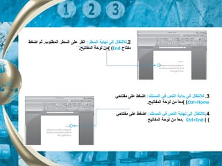 2.:‫السطر‬ ‫نهاية‬ ‫إلى‬ ‫للنتقال‬‫اضغط‬ ‫ثم‬ ,‫المطلوب‬ ‫السطر‬ ‫على‬ ‫انقر‬
‫مفتاح‬End((.‫المفاتيح‬ ‫لوحة‬ ‫من‬
3.:‫المستند‬ ‫تفي‬ ‫النص‬ ‫بداية‬ ‫إلى‬ ‫للنتقال‬‫مفتاحي‬ ‫على‬ ‫اضغط‬
Ctrl+Home((.‫المفاتيح‬ ‫لوحة‬ ‫من‬ ‫ا‬ً ‫مع‬
4.:‫المستند‬ ‫تفي‬ ‫النص‬ ‫نهاية‬ ‫إلى‬ ‫للنتقال‬‫مفتاحي‬ ‫على‬ ‫اضغط‬
((Ctrl+End‫المفاتيح‬ ‫لوحة‬ ‫من‬ ‫ا‬ً ‫.مع‬
 