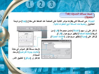 ) ‫الجدولة‬ ‫مسافة‬ ‫ضبط‬Tab
Space:(
) ‫الجدولة‬ ‫مسافة‬ ‫ضبط‬Tab
Space:(
‫الجد‬:‫ولة‬‫مفتاح‬ ‫على‬ ‫الضغط‬ ‫عند‬ ‫الصفحة‬ ‫على‬ ‫الكتابة‬ ‫مؤشر‬ ‫يقفزها‬ ‫التي‬ ‫المسافة‬ ‫هي‬)Tab(‫لوحة‬ ‫من‬
, ‫المفاتيح‬:‫لتالية‬ ‫الخطوات‬ ‫اتبع‬ ‫المسافة‬ ‫هذه‬ ‫ولضبط‬
1.) ‫سهم‬ ‫زر‬ ‫على‬ ‫انقر‬‫الضافة‬) ‫مجموعة‬ ‫ضمن‬ (‫فقرة‬‫من‬ (
) ‫شريط‬‫الصفحة‬ ‫تخطيط‬‫حوار‬ ‫مربع‬ ‫ليظهر‬ ()‫فقرة‬.(
2) ‫على‬ ‫.انقر‬‫جدولة‬) ‫حوار‬ ‫مربع‬ ‫ليظهر‬ (‫الجدولة‬ ‫علمات‬.(
3.‫خانة‬ ‫في‬ ‫المؤشر‬ ‫قفز‬ ‫مسافة‬ ‫دد‬ّ‫ة‬‫ح‬
)‫افتراضية‬ ‫جدولة‬ ‫علمات‬‫دد‬ّ‫ة‬‫ح‬ ‫ثم‬ (
.‫المحاذاة‬
4) ‫زر‬ ‫.انقر‬‫موافق‬.‫المر‬ ‫لتطبيق‬ (
 