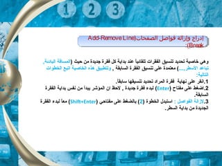 ‫ح‬ ‫من‬ ‫جديدة‬ ‫فقرة‬ ‫كل‬ ‫بداية‬ ‫عند‬ ‫ا‬ً ‫تلقائي‬ ‫الفقرات‬ ‫تنسيق‬ ‫تحديد‬ ‫خاصية‬ ‫وهي‬‫ي‬) ‫ث‬,‫البادئة‬ ‫المسافة‬
...,‫السطر‬ ‫تباعد‬, ‫السابقة‬ ‫الفقرة‬ ‫تنسيق‬ ‫على‬ ‫معتمدة‬ (‫الخطوات‬ ‫اتبع‬ ‫الخاصية‬ ‫هذه‬ ‫ولتطبيق‬
:‫التالية‬
1‫نهاية‬ ‫على‬ ‫.انقر‬.‫ا‬ً ‫سابق‬ ‫تنسيقها‬ ‫تحديد‬ ‫المراد‬ ‫فقرة‬
2‫مفتاح‬ ‫على‬ ‫.اضغط‬)Enter(‫الفقرة‬ ‫بداية‬ ‫نفس‬ ‫من‬ ‫يبدأ‬ ‫المؤشر‬ ‫ان‬ ‫لحظ‬ , ‫جديدة‬ ‫فقرة‬ ‫لبدء‬
.‫السابقة‬
3.: ‫الفواصل‬ ‫لزالة‬) ‫الخطوة‬ ‫استبدل‬2‫مفتاحي‬ ‫على‬ ‫بالضغط‬ ()Shift+Enter(‫الفقرة‬ ‫لبدء‬ ‫ا‬ً ‫مع‬
.‫السطر‬ ‫بداية‬ ‫من‬ ‫الجديدة‬
)‫الصفحات‬ ‫فواصل‬ ‫وإزالة‬ ‫إدراج‬Add-RemoveLine
Break:(
)‫الصفحات‬ ‫فواصل‬ ‫وإزالة‬ ‫إدراج‬Add-RemoveLine
Break:(
 