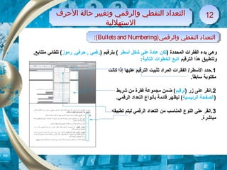 )‫والرقمي‬ ‫النقطي‬ ‫التعداد‬Bulletsand Numbering:( )‫والرقمي‬ ‫النقطي‬ ‫التعداد‬Bulletsand Numbering:(
‫الظحرف‬ ‫ظحالة‬ ‫وتغيير‬ ‫والرقمي‬ ‫النقطي‬ ‫التعداد‬
‫التستهللية‬
‫الظحرف‬ ‫ظحالة‬ ‫وتغيير‬ ‫والرقمي‬ ‫النقطي‬ ‫التعداد‬
‫التستهللية‬
1212
) ‫المحددة‬ ‫الفقرات‬ ‫بدء‬ ‫وهي‬‫أسطر‬ ‫شكل‬ ‫على‬ ‫عادة‬ ‫تكن‬) ‫بترقيم‬ (‫رموز‬ ,‫حرفي‬ , ‫رقمي‬,‫متتابع‬ ‫تلقائي‬ (
‫الترقيم‬ ‫هذا‬ ‫ولتطبيق‬:‫التالية‬ ‫الخطوات‬ ‫اتبع‬
1‫كانت‬ ‫إذا‬ ‫عليها‬ ‫الترقيم‬ ‫تثبيت‬ ‫المراد‬ ‫الفقرات‬ /‫السطر‬ ‫.حدد‬
.‫ا‬ً ‫سابق‬ ‫مكتوبة‬
2) ‫زر‬ ‫على‬ ‫.انقر‬‫ترقيم‬‫شريط‬ ‫من‬ ‫فقرة‬ ‫مجموعة‬ ‫ضمن‬ (
)‫الرئيسية‬ ‫الصفحة‬.‫الرقمي‬ ‫التعداد‬ ‫بأنواع‬ ‫قائمة‬ ‫ليظهر‬ (
3‫تطبيقه‬ ‫ليتم‬ ‫الرقمي‬ ‫التعداد‬ ‫من‬ ‫المناسب‬ ‫النوع‬ ‫على‬ ‫.انقر‬
.‫مباشرة‬
 