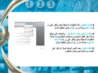4.:‫النقطي‬ ‫للتعداد‬‫زر‬ ‫على‬ ‫بالنقر‬ ‫ولكن‬ ‫السابقة‬ ‫الخطوات‬ ‫نفذ‬
)‫نقطي‬ ‫تعداد‬) ‫زر‬ ‫من‬ ‫ل‬ً  ‫بد‬ (‫ترقيم‬) ‫الخطوة‬ ‫في‬ (2.(
5.‫المستويات‬ ‫متعدد‬ ‫الرقمي‬ ‫للتعداد‬:‫موقع‬ ‫على‬ ‫والمعتمد‬
‫المفتاح‬ ‫باستخدام‬ ‫العمودي‬ ‫الفقرة‬ ‫سطر‬ ‫بداية‬)Tab(‫نفذ‬
) ‫زر‬ ‫على‬ ‫بالنقر‬ ‫ولكن‬ ‫السابقة‬ ‫الخطوات‬‫متعدد‬ ‫قائمة‬
‫المستويات‬) ‫زر‬ ‫من‬ ‫ل‬ً  ‫بد‬ (‫ترقيم‬) ‫الخطوة‬ ‫في‬ (2.(
6.:‫التعداد‬ ‫للغاء‬‫المرق‬ ‫النص‬ ‫حدد‬‫م‬‫على‬ ‫انقر‬ ‫ثم‬ ,‫ل‬ً  ‫أص‬
.‫إخفاؤه‬ ‫مباشرة‬ ‫ليتم‬ ‫ثانية‬ ‫مرة‬ ‫التعداد‬
 