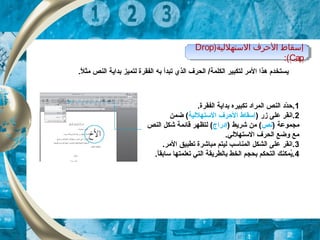 .‫ل‬ً  ‫مث‬ ‫النص‬ ‫بداية‬ ‫لتميز‬ ‫الفقرة‬ ‫به‬ ‫تبدأ‬ ‫الذي‬ ‫الحرف‬ /‫الكلمة‬ ‫لتكبير‬ ‫المر‬ ‫هذا‬ ‫يستخدم‬
)‫التستهللية‬ ‫الظحرف‬ ‫إتسقاط‬Drop
Cap:(
)‫التستهللية‬ ‫الظحرف‬ ‫إتسقاط‬Drop
Cap:(
1.‫الفقرة‬ ‫بداية‬ ‫تكبيره‬ ‫المراد‬ ‫النص‬ ‫دد‬ّ‫ة‬‫.ح‬
2) ‫زر‬ ‫على‬ ‫.انقر‬‫الستهللية‬ ‫الحرف‬ ‫إسقاط‬‫ضمن‬ (
) ‫مجموعة‬‫نص‬) ‫شريط‬ ‫من‬ (‫إدراج‬‫النص‬ ‫شكل‬ ‫قائمة‬ ‫لتظهر‬ (
.‫الستهللي‬ ‫الحرف‬ ‫وضع‬ ‫مع‬
3.‫المر‬ ‫تطبيق‬ ‫مباشرة‬ ‫ليتم‬ ‫المناسب‬ ‫الشكل‬ ‫على‬ ‫.انقر‬
4.‫ا‬ً ‫سابق‬ ‫تعلمتها‬ ‫التي‬ ‫بالطريقة‬ ‫الخط‬ ‫بحجم‬ ‫التحكم‬ ‫يمكنك‬ُ.
 