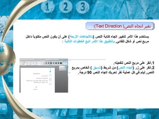) ‫النص‬ ‫كتابة‬ ‫اتجاه‬ ‫لتغيير‬ ‫المر‬ ‫هذا‬ ‫يستخدم‬‫الربعة‬ ‫بالتجاهات‬‫داخل‬ ‫ا‬ً ‫مكتوب‬ ‫النص‬ ‫يكون‬ ‫أن‬ ‫على‬ (
,‫تلقائي‬ ‫شكل‬ ‫أو‬ ‫نص‬ ‫مربع‬‫التالية‬ ‫الخطوات‬ ‫اتبع‬ ‫المر‬ ‫هذا‬ ‫ولتطبيق‬:
1.‫لتفعيله‬ ‫النص‬ ‫مربع‬ ‫على‬ ‫.انقر‬
2) ‫زر‬ ‫على‬ ‫.انقر‬‫النص‬ ‫اتجاه‬) ‫شريط‬ ‫من‬ (‫تنسيق‬‫بمربع‬ ‫الخاص‬ (
‫النص‬ ‫اتجاه‬ ‫تحريك‬ ‫نقر‬ ‫عملية‬ ‫كل‬ ‫في‬ ‫ليتم‬ ,‫النص‬90.‫درجة‬
)‫النص‬ ‫اتجاه‬ ‫تغير‬Text Direction:( )‫النص‬ ‫اتجاه‬ ‫تغير‬Text Direction:(
 