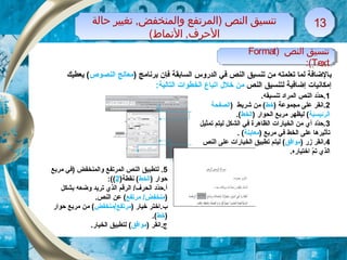 ) ‫النص‬ ‫تنسيق‬Format
Text:(
) ‫النص‬ ‫تنسيق‬Format
Text:(
‫ظحالة‬ ‫تغيير‬ ,‫والمنخفض‬ ‫)المرتفع‬ ‫النص‬ ‫تنسيق‬
(‫النماط‬ ,‫الظحرف‬
‫ظحالة‬ ‫تغيير‬ ,‫والمنخفض‬ ‫)المرتفع‬ ‫النص‬ ‫تنسيق‬
(‫النماط‬ ,‫الظحرف‬
1313
‫ب‬) ‫برنامج‬ ‫فإن‬ ‫السابقة‬ ‫الدروس‬ ‫في‬ ‫النص‬ ‫تنسيق‬ ‫من‬ ‫تعلمته‬ ‫لما‬ ‫الضافة‬‫النصوص‬ ‫معالج‬‫يعطيك‬ (
‫النص‬ ‫لتنسيق‬ ‫إضافية‬ ‫إمكانيات‬‫خلل‬ ‫من‬‫ا‬:‫التالية‬ ‫الخطوات‬ ‫تباع‬
1.‫تنسيقه‬ ‫المراد‬ ‫النص‬ ‫دد‬ّ‫ة‬‫.ح‬
2) ‫مجموعة‬ ‫على‬ ‫.انقر‬‫خط‬) ‫شريط‬ ‫من‬ (‫الصفحة‬
‫الرئيس‬‫ي‬‫ة‬) ‫الحوار‬ ‫مربع‬ ‫ليظهر‬ (‫الخط‬.(
3‫تمثيل‬ ‫ليتم‬ ‫الشكل‬ ‫في‬ ‫الظاهرة‬ ‫الخيارات‬ ‫من‬ ‫أي‬ ‫دد‬ّ‫ة‬‫.ح‬
) ‫مربع‬ ‫في‬ ‫الخط‬ ‫على‬ ‫تأثيرها‬‫معاينة‬. (
4) ‫زر‬ ‫.انقر‬‫موافق‬‫النص‬ ‫على‬ ‫الخيارات‬ ‫تطبيق‬ ‫ليتم‬ (
.‫اختياره‬ ‫م‬ّ‫ة‬ ‫ت‬ ‫الذي‬
5.‫مربع‬ ‫)في‬ ‫والمنخفض‬ ‫المرتفع‬ ‫النص‬ ‫لتطبيق‬
) ‫حوار‬‫الخط‬)‫نقطة‬ (2:((
‫بشكل‬ ‫وضعه‬ ‫تريد‬ ‫الذي‬ ‫الرقم‬ /‫الحرف‬ ‫دد‬ّ‫ة‬‫أ.ح‬
)‫مرتفع‬ /‫منخفض‬.‫النص‬ ‫عن‬ (
) ‫خيار‬ ‫ب.اختر‬‫مرتفع/منخفض‬‫حوار‬ ‫مربع‬ ‫من‬ (
)‫خط‬.(
‫ج.انقر‬)‫موافق‬(.‫الخيار‬ ‫لتطبيق‬
 