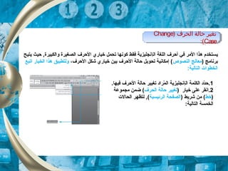 ‫ي‬‫ال‬ ‫اللغة‬ ‫أحرف‬ ‫في‬ ‫المر‬ ‫هذا‬ ‫ستخدم‬‫إ‬‫يتيح‬ ‫حيث‬ ,‫والكبيرة‬ ‫الصغيرة‬ ‫الحرف‬ ‫خياري‬ ‫تحمل‬ ‫كونها‬ ‫فقط‬ ‫نجليزية‬
) ‫برنامج‬‫النصوص‬ ‫معالج‬‫الحرف‬ ‫شكل‬ ‫خياري‬ ‫بين‬ ‫الحرف‬ ‫حالة‬ ‫تحويل‬ ‫إمكانية‬ (،‫اتبع‬ ‫الخيار‬ ‫هذا‬ ‫ولتطبيق‬
:‫التالية‬ ‫الخطوات‬
1.‫ال‬ ‫الكلمة‬ ‫دد‬ّ‫ة‬‫ح‬‫إ‬.‫فيها‬ ‫الحرف‬ ‫حالة‬ ‫تغيير‬ ‫مراد‬ّ‫ة‬ ‫ال‬ ‫نجليزية‬
2.‫ا‬) ‫خيار‬ ‫على‬ ‫نقر‬‫الحرف‬ ‫حالة‬ ‫تغيير‬‫مجموعة‬ ‫ضمن‬ (
)‫خط‬) ‫شريط‬ ‫من‬ (‫الرئيسية‬ ‫الصفحة‬‫الحالت‬ ‫لتظهر‬ ,(
:‫التالية‬ ‫الخمسة‬
) ‫الحرف‬ ‫ظحالة‬ ‫تغير‬Change
Case:(
) ‫الحرف‬ ‫ظحالة‬ ‫تغير‬Change
Case:(
 