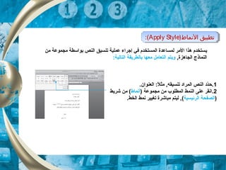 ‫ي‬‫تنس‬ ‫عملية‬ ‫إجراء‬ ‫في‬ ‫المستخدم‬ ‫لمساعدة‬ ‫المر‬ ‫هذا‬ ‫ستخدم‬‫ي‬‫من‬ ‫مجموعة‬ ‫بواسطة‬ ‫النص‬ ‫ق‬
,‫الجاهزة‬ ‫النماذج‬:‫التالية‬ ‫بالطريقة‬ ‫معها‬ ‫التعامل‬ ‫ويتم‬
)‫النماط‬ ‫تطبيق‬Apply Style:( )‫النماط‬ ‫تطبيق‬Apply Style:(
1.‫العنوان‬ :‫ل‬ً  ‫مث‬ ,‫تنسيقه‬ ‫المراد‬ ‫النص‬ ‫دد‬ّ‫ة‬‫.ح‬
2) ‫مجموعة‬ ‫من‬ ‫المطلوب‬ ‫النمط‬ ‫على‬ ‫.انقر‬‫أنماط‬‫شريط‬ ‫من‬ (
)‫ا‬‫الرئيس‬ ‫لصفحة‬‫ي‬‫ة‬(.‫الخط‬ ‫نمط‬ ‫تغيير‬ ‫مباشرة‬ ‫ليتم‬ ,
 