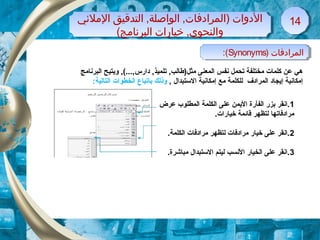 ) ‫المرادفات‬Synonyms:( ) ‫المرادفات‬Synonyms:(
‫المليئي‬ ‫التدقيق‬ ,‫الواصلة‬ ,‫)المرادفات‬ ‫الدوات‬
(‫البرنامج‬ ‫خيارات‬ ,‫والنحوي‬
‫المليئي‬ ‫التدقيق‬ ,‫الواصلة‬ ,‫)المرادفات‬ ‫الدوات‬
(‫البرنامج‬ ‫خيارات‬ ,‫والنحوي‬
1414
‫البرنامج‬ ‫ويتيح‬ ,(...,‫دارس‬ ,‫تلميذ‬ ,‫مثل)طالب‬ ‫المعنى‬ ‫نفس‬ ‫تحمل‬ ‫مختلفة‬ ‫كلمات‬ ‫عن‬ ‫هي‬
, ‫الستبدال‬ ‫إمكانية‬ ‫مع‬ ‫للكلمة‬ ‫المرادف‬ ‫إيجاد‬ ‫إمكانية‬‫ب‬ ‫وذلك‬‫ا‬:‫التالية‬ ‫الخطوات‬ ‫تباع‬
1‫عرض‬ ‫المطلوب‬ ‫الكلمة‬ ‫على‬ ‫اليمن‬ ‫الفأرة‬ ‫بزر‬ ‫.انقر‬
.‫خيارات‬ ‫قائمة‬ ‫لتظهر‬ ‫مرادفاتها‬
2.‫الكلمة‬ ‫مرادفات‬ ‫لتظهر‬ ‫مرادفات‬ ‫خيار‬ ‫على‬ ‫.انقر‬
3.‫مباشرة‬ ‫الستبدال‬ ‫ليتم‬ ‫النسب‬ ‫الخيار‬ ‫على‬ ‫.انقر‬
 