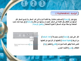 ) ‫الواصلة‬Hyphenation:( ) ‫الواصلة‬Hyphenation:(
) ‫خيار‬ ‫يتيح‬‫الواصلة‬‫لكل‬ ‫السطر‬ ‫يتسع‬ ‫ول‬ ‫السطر‬ ‫أخر‬ ‫في‬ ‫الواردة‬ ‫الكلمة‬ ‫ربط‬ ‫إمكانية‬ ‫للمستخدم‬ (
) ‫خل ل‬ ‫من‬ ‫وصلها‬ ‫أو‬ ‫الجديد‬ ‫السطر‬ ‫إلى‬ ‫الكلمة‬ ‫بكل‬ ‫لنتقا ل‬ ‫من‬ ‫أحرفها‬‫الواصلة‬)-‫حدود‬ ‫تحدد‬ ‫حيث‬ ,((
,‫للصفحة‬ ‫العلوية‬ ‫المسطرة‬ ‫حواف‬ ‫بواسطة‬ ‫الصفحة‬:‫الواصلة‬ ‫ولتفعيل‬
‫ان‬) ‫خيار‬ ‫على‬ ‫قر‬‫الواصلة‬) ‫مجموعة‬ ‫ضمن‬ (‫الصفحة‬ ‫إعداد‬(
) ‫شريط‬ ‫من‬‫الصفحة‬ ‫تخطيط‬‫تفعيلها‬ ‫عن‬ ‫التراجع‬ ‫أو‬ ‫لتفعيلها‬ (
) ‫خيارات‬ ‫قائمة‬ ‫ليظهر‬ ‫ل‬ً ‫ل‬ ‫كام‬ ‫للنص‬‫تلقائي‬) ,‫للتنفيذ‬ (‫بل‬(
) ,‫لليقاف‬‫يدوي‬.‫اليدوي‬ ‫للتثبيت‬ (
 