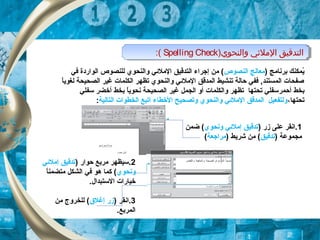 )‫والنحوي‬ ‫اللمليئي‬ ‫التدقيق‬Spelling Check:( )‫والنحوي‬ ‫اللمليئي‬ ‫التدقيق‬Spelling Check:(
) ‫برنامج‬ ‫يمكنك‬ُ‫النصوص‬ ‫معالج‬‫في‬ ‫الواردة‬ ‫للنصوص‬ ‫والنحوي‬ ‫الملئي‬ ‫التدقيق‬ ‫إجراء‬ ‫من‬ (
‫ا‬ً ‫ل‬‫ي‬‫لغو‬ ‫الصحيحة‬ ‫غير‬ ‫الكلمات‬ ‫تظهر‬ ‫والنحوي‬ ‫الملئي‬ ‫المدقق‬ ‫تنشيط‬ ‫حالة‬ ‫ففي‬ ,‫المستند‬ ‫صفحات‬
‫بخط‬‫أحمر‬‫بخط‬ ‫ا‬ً ‫ل‬‫ي‬‫نحو‬ ‫الصحيحة‬ ‫غير‬ ‫الجمل‬ ‫أو‬ ‫والكلمات‬ ‫تظهر‬ ‫تحتها‬ ‫سفلي‬‫أ‬‫سفلي‬ ‫خضر‬
‫تحتها‬،‫التالية‬ ‫الخطوات‬ ‫اتبع‬ ‫الخطاء‬ ‫وتصحيح‬ ‫والنحوي‬ ‫الملئي‬ ‫المدقق‬ ‫ولتفعيل‬:
2) ‫حوار‬ ‫مربع‬ ‫.سيظهر‬‫إملئي‬ ‫تدقيق‬
‫ونحوي‬‫ا‬ً ‫ل‬‫ن‬‫متضم‬ ‫الشكل‬ ‫في‬ ‫هو‬ ‫كما‬ (
.‫الستبدا ل‬ ‫خيارات‬
3) ‫.انقر‬‫إغل(ق‬ ‫زر‬‫من‬ ‫للخروج‬ (
.‫المربع‬
1) ‫زر‬ ‫على‬ ‫.انقر‬‫ونحوي‬ ‫إملئي‬ ‫تدقيق‬‫ضمن‬ (
) ‫مجموعة‬‫تدقيق‬) ‫شريط‬ ‫من‬ (‫مراجعة‬(
 