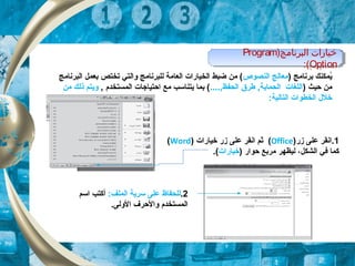 ) ‫برنامج‬ ‫يمكنك‬ُ‫النصوص‬ ‫معالج‬‫البرنامج‬ ‫بعمل‬ ‫تختص‬ ‫والتي‬ ‫للبرنامج‬ ‫العامة‬ ‫الخيارات‬ ‫ضبط‬ ‫من‬ (
) ‫حيث‬ ‫من‬....,‫الحفظ‬ ‫طر(ق‬ ,‫الحماية‬ ‫اللغات‬, ‫المستخدم‬ ‫احتياجات‬ ‫مع‬ ‫يتناسب‬ ‫بما‬ (‫من‬ ‫ذلك‬ ‫ويتم‬
:‫التالية‬ ‫الخطوات‬ ‫خل ل‬
1‫زر‬ ‫على‬ ‫.انقر‬)Office(‫خيارات‬ ‫زر‬ ‫على‬ ‫انقر‬ ‫ثم‬)Word(
‫الشكل‬ ‫في‬ ‫كما‬،) ‫حوار‬ ‫مربع‬ ‫ليظهر‬‫خيارات‬.(
2.:‫الملف‬ ‫سرية‬ ‫على‬ ‫للحفاظ‬‫أ‬‫اسم‬ ‫كتب‬
.‫الولى‬ ‫والحرف‬ ‫المستخدم‬
)‫البرنالمج‬ ‫خيارات‬Program
Option:(
)‫البرنالمج‬ ‫خيارات‬Program
Option:(
 