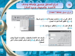 1) ‫زر‬ ‫على‬ ‫.انقر‬‫جدو ل‬) ‫مجموعة‬ ‫ضمن‬ (‫جداو ل‬‫شريط‬ ‫من‬ (
)‫إدراج‬‫ل‬ (‫ت‬.‫الجدو ل‬ ‫خيارات‬ ‫قائمة‬ ‫ظهر‬
2) ‫خيار‬ ‫.انقر‬‫جدو ل‬ ‫إدراج‬) ‫حوار‬ ‫مربع‬ ‫ليظهر‬ (‫إدراج‬
‫جدو ل‬.(
) ‫جدول‬ ‫إدراج‬Insert Tables:( ) ‫جدول‬ ‫إدراج‬Insert Tables:(
‫وحذف‬ ‫وإضافة‬ ‫وتنسيق‬ ‫الجداول‬ ‫إدراج‬
‫الخلايا‬ ‫ودلمج‬ ‫والصفوف‬ ‫المعمدة‬
‫وحذف‬ ‫وإضافة‬ ‫وتنسيق‬ ‫الجداول‬ ‫إدراج‬
‫الخلايا‬ ‫ودلمج‬ ‫والصفوف‬ ‫المعمدة‬
1515
3‫بجانب‬ ‫المبينة‬ ‫والخيارات‬ ‫والصفوف‬ ‫العمدة‬ ‫عدد‬ ‫.حدد‬
) ‫انقر‬ ‫ثم‬ ,‫الشكل‬‫موافق‬‫على‬ ‫مباشرة‬ ‫الجدو ل‬ ‫عرض‬ ‫ليتم‬ (
.‫الصفحة‬
 