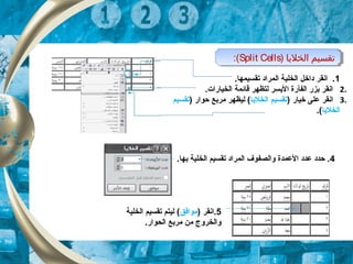 ) ‫الخلايا‬ ‫تقسيم‬Split Cells:( ) ‫الخلايا‬ ‫تقسيم‬Split Cells:(
1.‫تقسيمها‬ ‫المراد‬ ‫الخلية‬ ‫داخل‬ ‫انقر‬ .
2..‫الخيارات‬ ‫قائمة‬ ‫لتظهر‬ ‫اليسر‬ ‫الفأرة‬ ‫بزر‬ ‫انقر‬
3.) ‫خيار‬ ‫على‬ ‫انقر‬‫الخليا‬ ‫تقسيم‬) ‫حوار‬ ‫مربع‬ ‫ليظهر‬ (‫تقسيم‬
‫الخليا‬.(
4.‫بها‬ ‫الخلية‬ ‫تقسيم‬ ‫المراد‬ ‫والصفوف‬ ‫العمدة‬ ‫عدد‬ ‫حدد‬ .
5‫.انقر‬)‫موافق‬(‫الخلية‬ ‫تقسيم‬ ‫ليتم‬
.‫الحوار‬ ‫مربع‬ ‫من‬ ‫والخروج‬
 