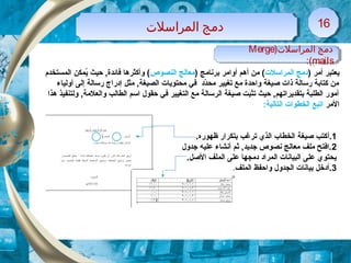 )‫المراسلت‬ ‫دلمج‬Merge
mails:(
)‫المراسلت‬ ‫دلمج‬Merge
mails:(
) ‫أمر‬ ‫يعتبر‬‫المراسلت‬ ‫دمج‬) ‫برنامج‬ ‫أوامر‬ ‫أهم‬ ‫من‬ (‫النصوص‬ ‫معالج‬‫المستخدم‬ ‫يمكن‬ُ ‫حيث‬ ,‫فائدة‬ ‫وأكثرها‬ (
‫أولياء‬ ‫إلى‬ ‫رسالة‬ ‫إدراج‬ ‫مثل‬ ,‫الصيغة‬ ‫محتويات‬ ‫في‬ ‫دد‬ّ‫ك‬‫مح‬ ‫تغيير‬ ‫مع‬ ‫واحدة‬ ‫صيغة‬ ‫ذات‬ ‫رسالة‬ ‫كتابة‬ ‫من‬
‫هذا‬ ‫ولتنفيذ‬ ,‫والعلمة‬ ‫الطالب‬ ‫اسم‬ ‫حقو ل‬ ‫في‬ ‫التغيير‬ ‫مع‬ ‫الرسالة‬ ‫صيغة‬ ‫تثبت‬ ‫حيث‬ ,‫بتقديراتهم‬ ‫الطلبة‬ ‫أمور‬
‫المر‬:‫التالية‬ ‫الخطوات‬ ‫اتبع‬
1.‫أ‬.‫ظهوره‬ ‫بتكرار‬ ‫ترغب‬ ‫الذي‬ ‫الخطاب‬ ‫صيغة‬ ‫كتب‬
2‫جدو ل‬ ‫عليه‬ ‫أنشاء‬ ‫ثم‬ ,‫جديد‬ ‫نصوص‬ ‫معالج‬ ‫ملف‬ ‫.افتح‬
.‫الصل‬ ‫الملف‬ ‫على‬ ‫دمجها‬ ‫المراد‬ ‫البيانات‬ ‫على‬ ‫يحتوي‬
3‫و‬ ‫الجدو ل‬ ‫بيانات‬ ‫.أدخل‬‫ا‬.‫الملف‬ ‫حفظ‬
‫المراسلت‬ ‫دلمج‬‫المراسلت‬ ‫دلمج‬ 1616
 